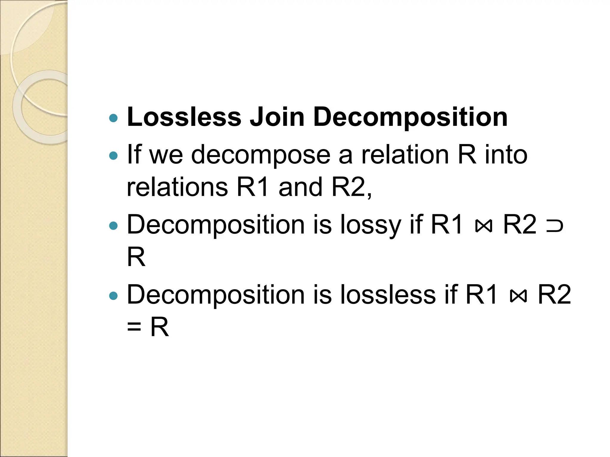  Lossless Join Decomposition
 If we decompose a relation R into
relations R1 and R2,
 Decomposition is lossy if R1 ⋈ R2 ⊃
R
 Decomposition is lossless if R1 ⋈ R2
= R
 