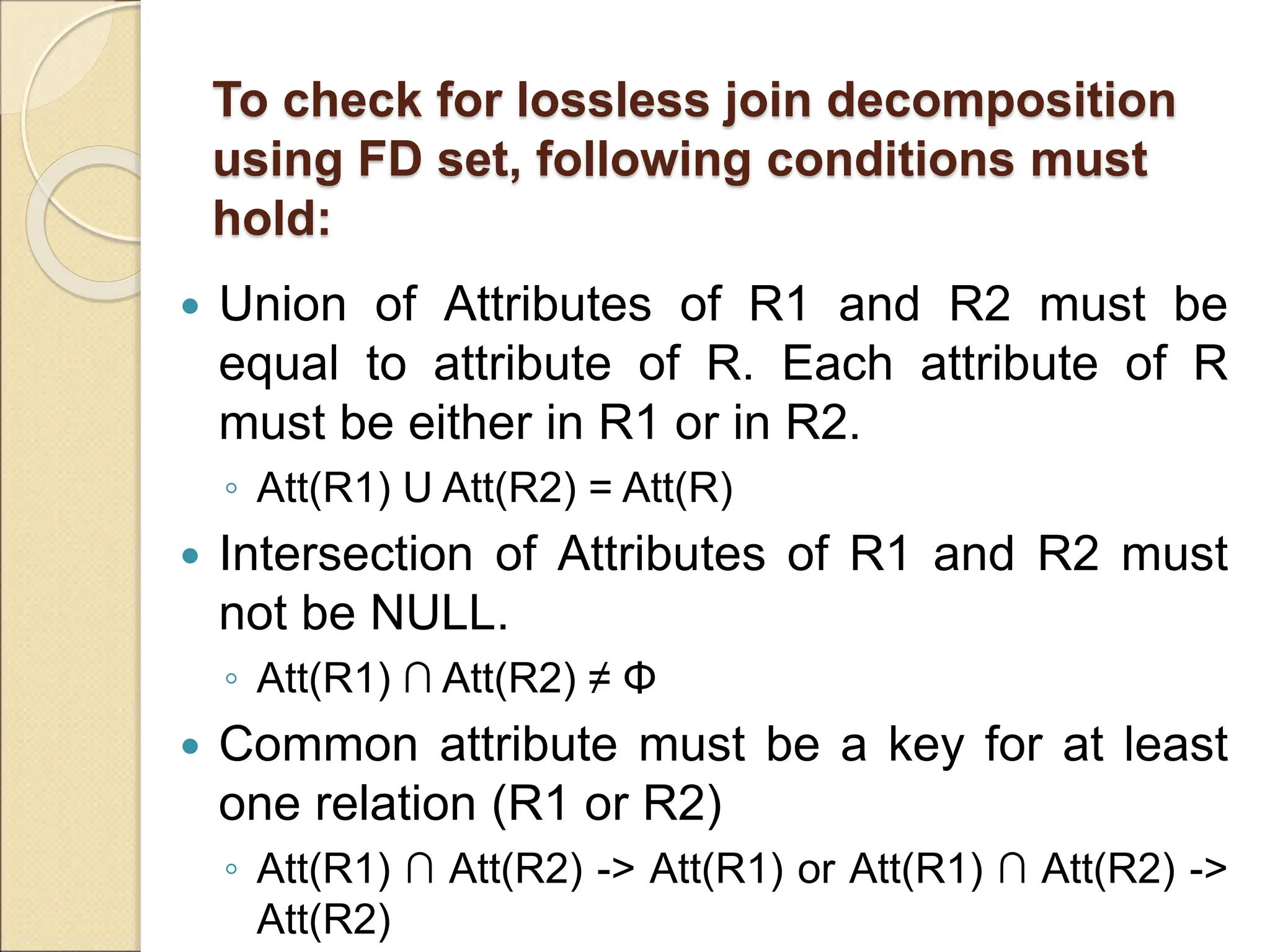 To check for lossless join decomposition
using FD set, following conditions must
hold:
 Union of Attributes of R1 and R2 must be
equal to attribute of R. Each attribute of R
must be either in R1 or in R2.
◦ Att(R1) U Att(R2) = Att(R)
 Intersection of Attributes of R1 and R2 must
not be NULL.
◦ Att(R1) ∩ Att(R2) ≠ Φ
 Common attribute must be a key for at least
one relation (R1 or R2)
◦ Att(R1) ∩ Att(R2) -> Att(R1) or Att(R1) ∩ Att(R2) ->
Att(R2)
 