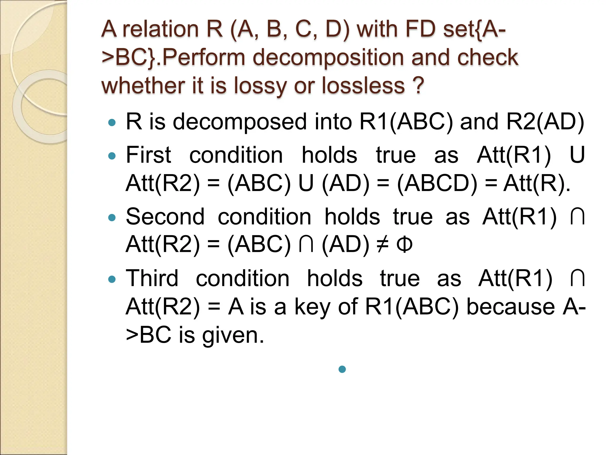 A relation R (A, B, C, D) with FD set{A-
>BC}.Perform decomposition and check
whether it is lossy or lossless ?
 R is decomposed into R1(ABC) and R2(AD)
 First condition holds true as Att(R1) U
Att(R2) = (ABC) U (AD) = (ABCD) = Att(R).
 Second condition holds true as Att(R1) ∩
Att(R2) = (ABC) ∩ (AD) ≠ Φ
 Third condition holds true as Att(R1) ∩
Att(R2) = A is a key of R1(ABC) because A-
>BC is given.

 