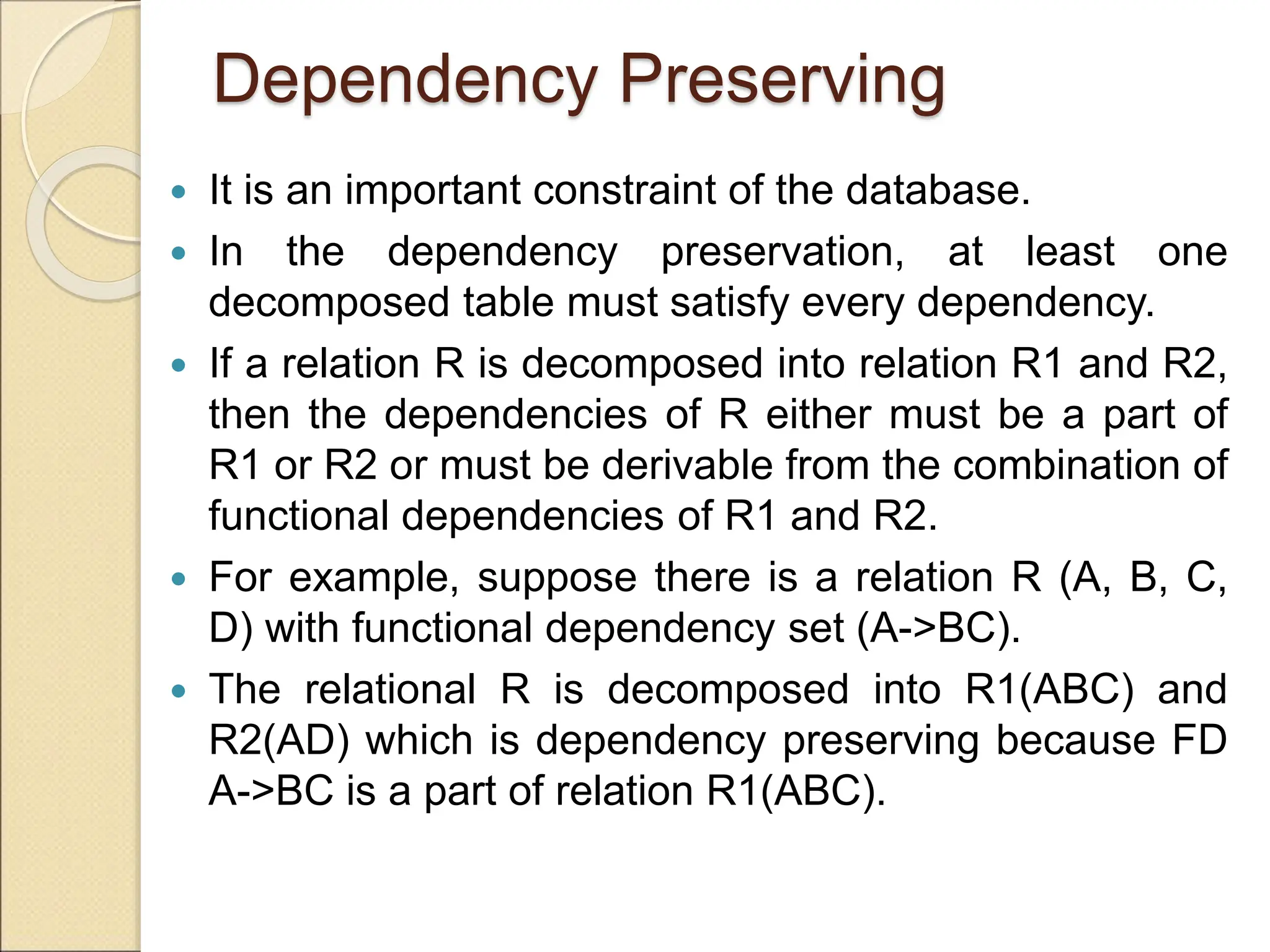 Dependency Preserving
 It is an important constraint of the database.
 In the dependency preservation, at least one
decomposed table must satisfy every dependency.
 If a relation R is decomposed into relation R1 and R2,
then the dependencies of R either must be a part of
R1 or R2 or must be derivable from the combination of
functional dependencies of R1 and R2.
 For example, suppose there is a relation R (A, B, C,
D) with functional dependency set (A->BC).
 The relational R is decomposed into R1(ABC) and
R2(AD) which is dependency preserving because FD
A->BC is a part of relation R1(ABC).
 