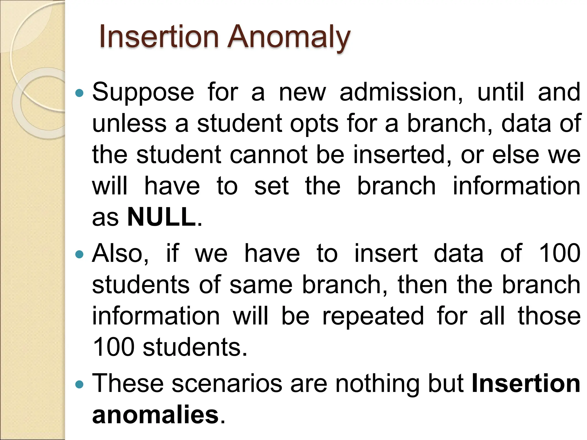 Insertion Anomaly
 Suppose for a new admission, until and
unless a student opts for a branch, data of
the student cannot be inserted, or else we
will have to set the branch information
as NULL.
 Also, if we have to insert data of 100
students of same branch, then the branch
information will be repeated for all those
100 students.
 These scenarios are nothing but Insertion
anomalies.
 