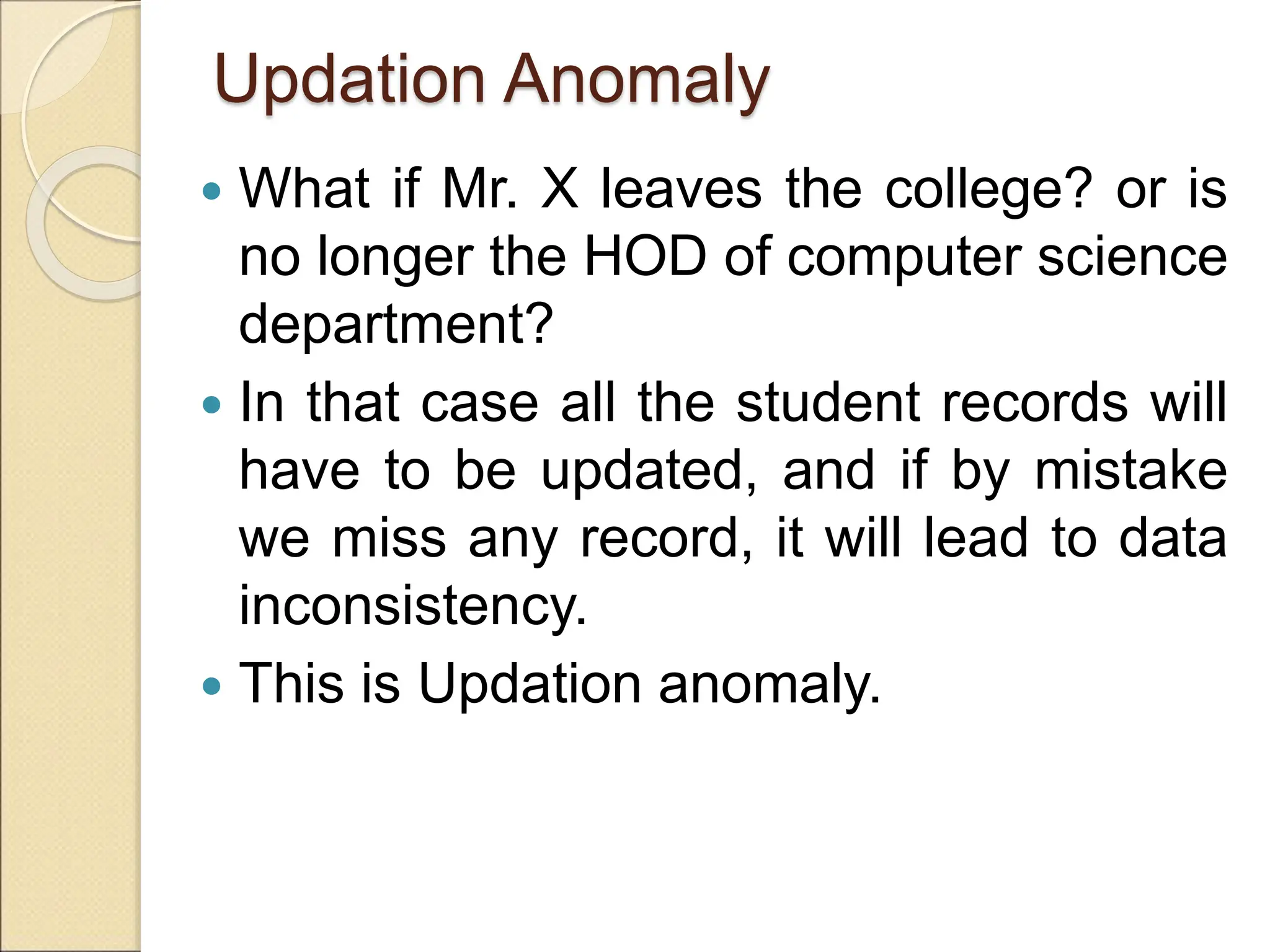 Updation Anomaly
 What if Mr. X leaves the college? or is
no longer the HOD of computer science
department?
 In that case all the student records will
have to be updated, and if by mistake
we miss any record, it will lead to data
inconsistency.
 This is Updation anomaly.
 