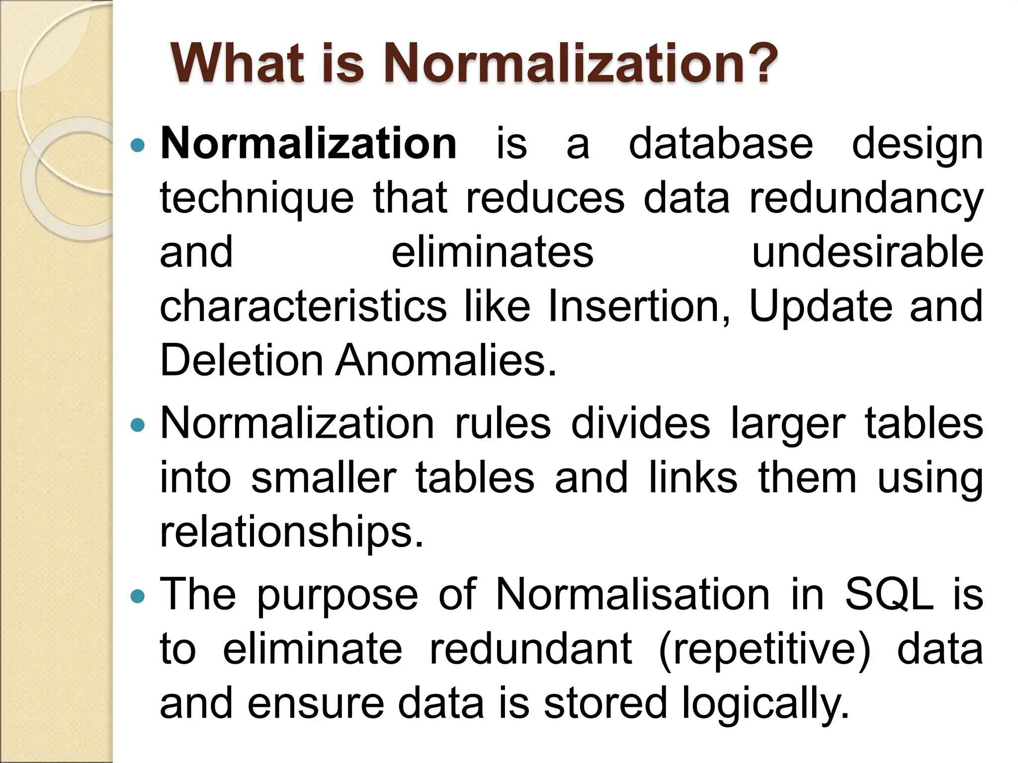 What is Normalization?
 Normalization is a database design
technique that reduces data redundancy
and eliminates undesirable
characteristics like Insertion, Update and
Deletion Anomalies.
 Normalization rules divides larger tables
into smaller tables and links them using
relationships.
 The purpose of Normalisation in SQL is
to eliminate redundant (repetitive) data
and ensure data is stored logically.
 