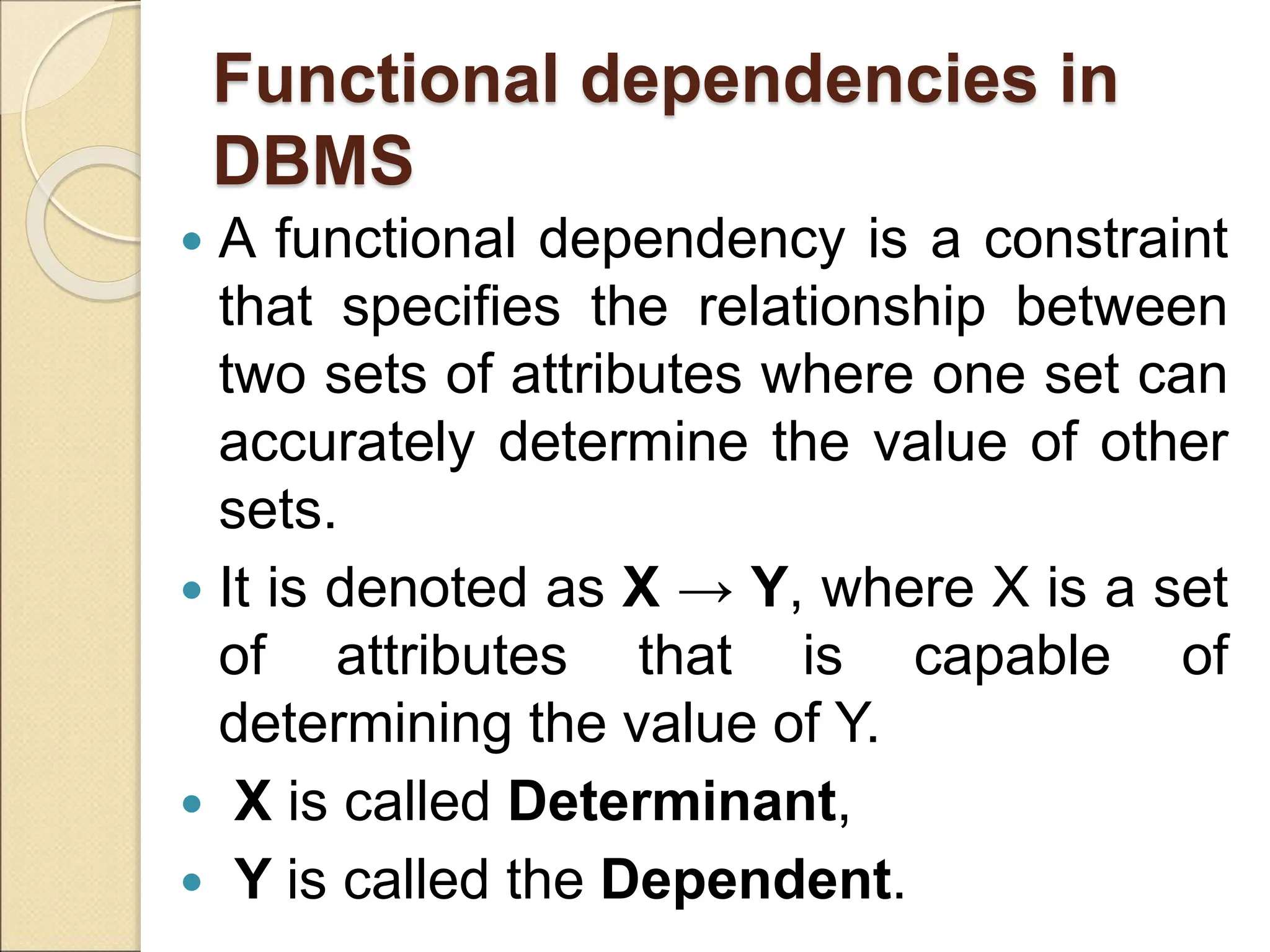 Functional dependencies in
DBMS
 A functional dependency is a constraint
that specifies the relationship between
two sets of attributes where one set can
accurately determine the value of other
sets.
 It is denoted as X → Y, where X is a set
of attributes that is capable of
determining the value of Y.
 X is called Determinant,
 Y is called the Dependent.
 