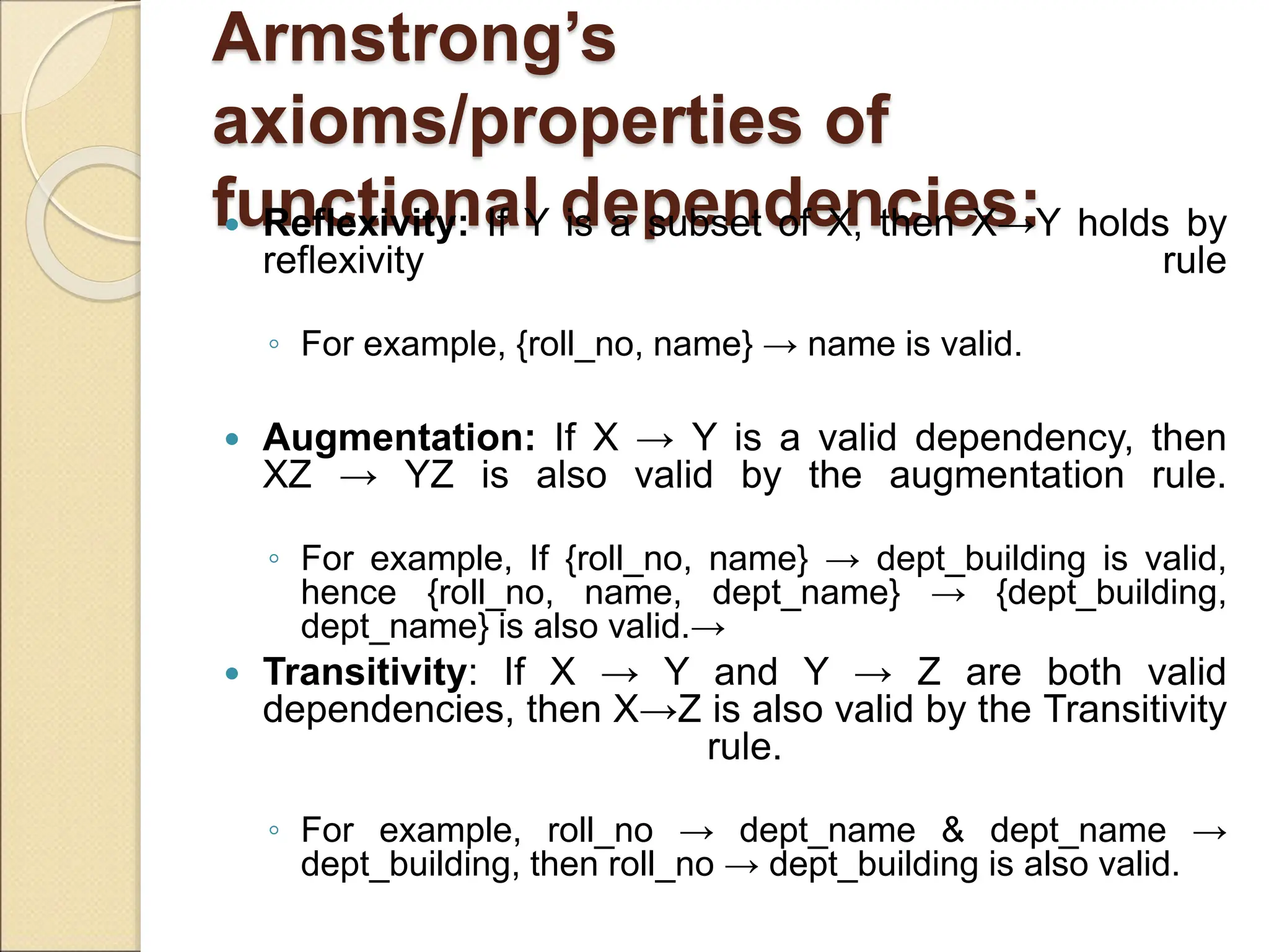 Armstrong’s
axioms/properties of
functional dependencies:
 Reflexivity: If Y is a subset of X, then X→Y holds by
reflexivity rule
◦ For example, {roll_no, name} → name is valid.
 Augmentation: If X → Y is a valid dependency, then
XZ → YZ is also valid by the augmentation rule.
◦ For example, If {roll_no, name} → dept_building is valid,
hence {roll_no, name, dept_name} → {dept_building,
dept_name} is also valid.→
 Transitivity: If X → Y and Y → Z are both valid
dependencies, then X→Z is also valid by the Transitivity
rule.
◦ For example, roll_no → dept_name & dept_name →
dept_building, then roll_no → dept_building is also valid.
 