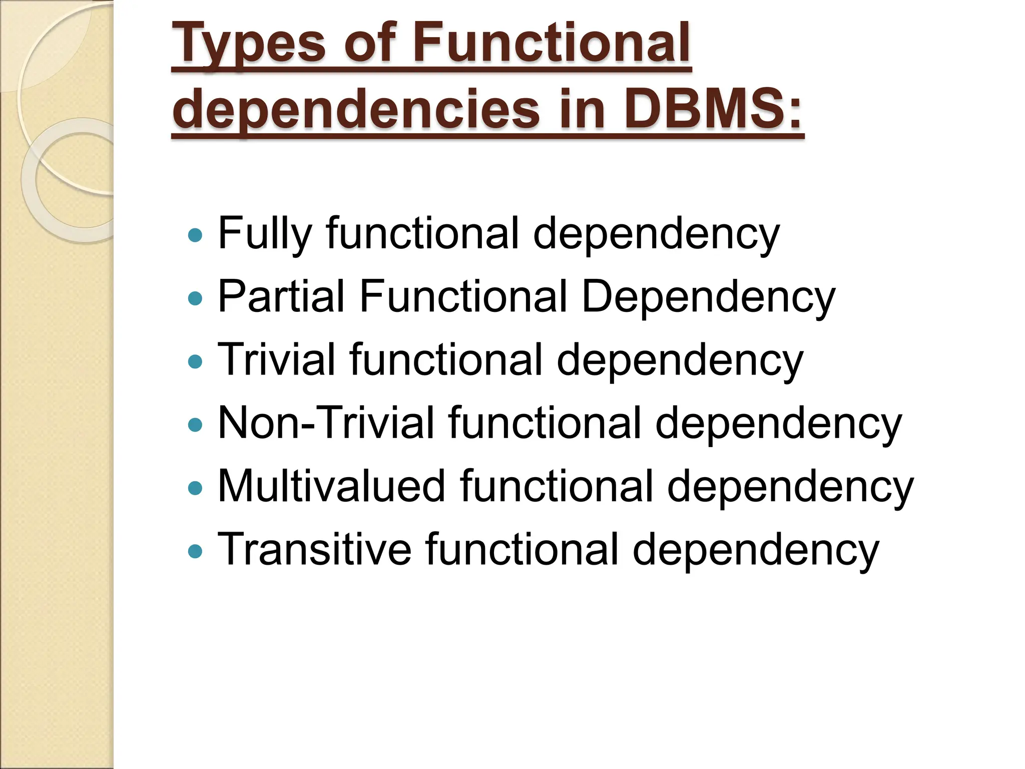 Types of Functional
dependencies in DBMS:
 Fully functional dependency
 Partial Functional Dependency
 Trivial functional dependency
 Non-Trivial functional dependency
 Multivalued functional dependency
 Transitive functional dependency
 