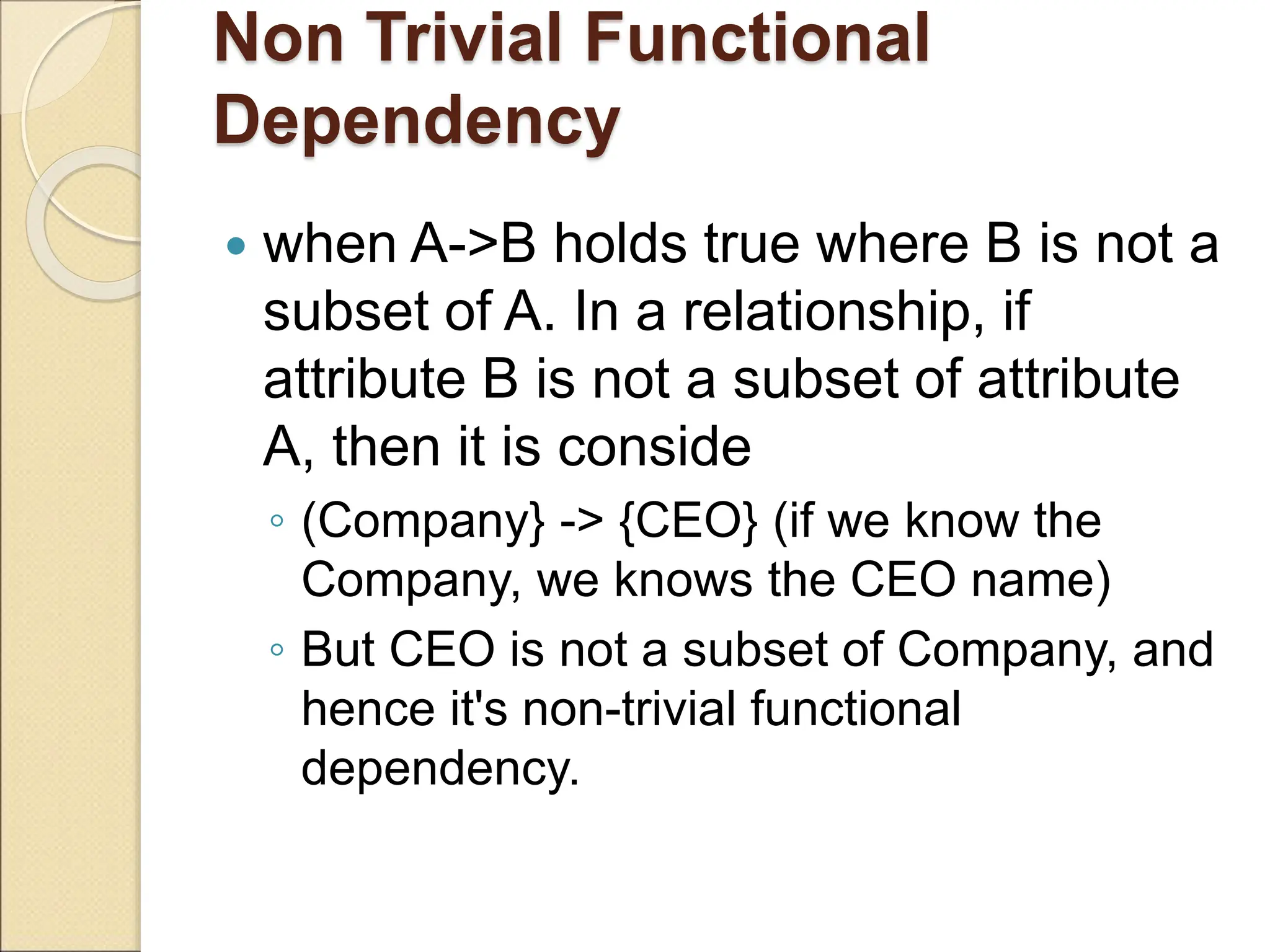 Non Trivial Functional
Dependency
 when A->B holds true where B is not a
subset of A. In a relationship, if
attribute B is not a subset of attribute
A, then it is conside
◦ (Company} -> {CEO} (if we know the
Company, we knows the CEO name)
◦ But CEO is not a subset of Company, and
hence it's non-trivial functional
dependency.
 