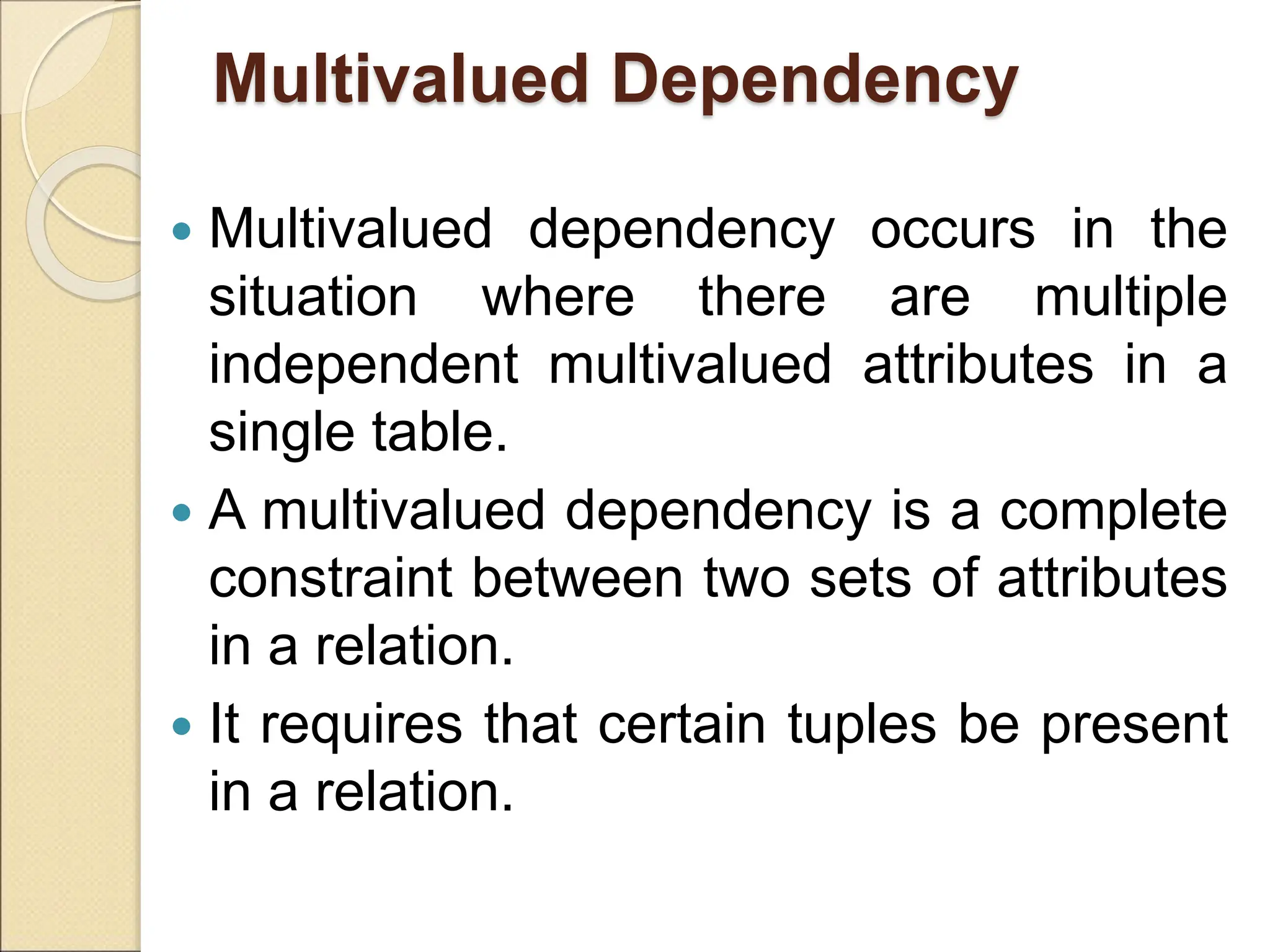 Multivalued Dependency
 Multivalued dependency occurs in the
situation where there are multiple
independent multivalued attributes in a
single table.
 A multivalued dependency is a complete
constraint between two sets of attributes
in a relation.
 It requires that certain tuples be present
in a relation.
 
