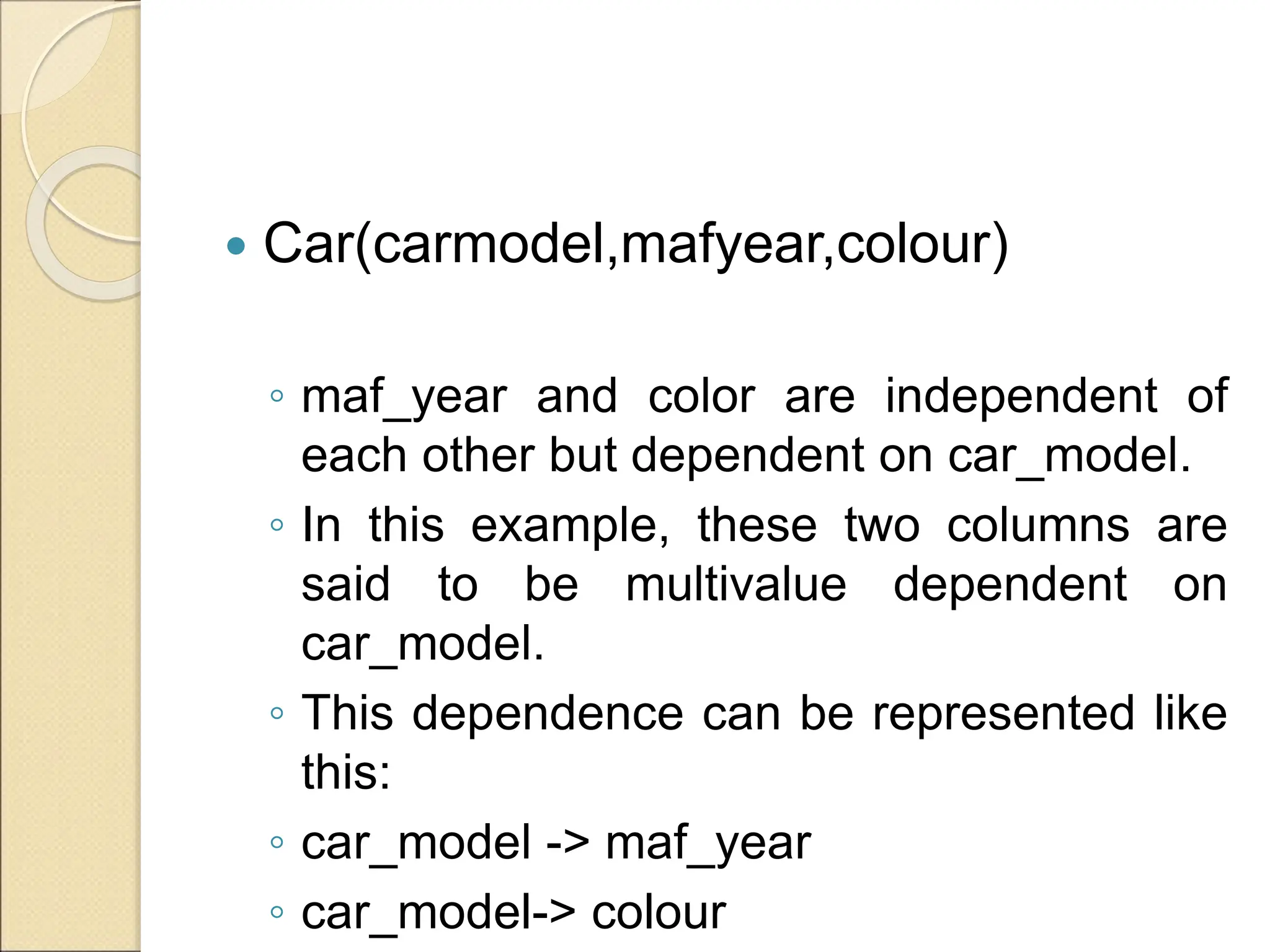  Car(carmodel,mafyear,colour)
◦ maf_year and color are independent of
each other but dependent on car_model.
◦ In this example, these two columns are
said to be multivalue dependent on
car_model.
◦ This dependence can be represented like
this:
◦ car_model -> maf_year
◦ car_model-> colour
 