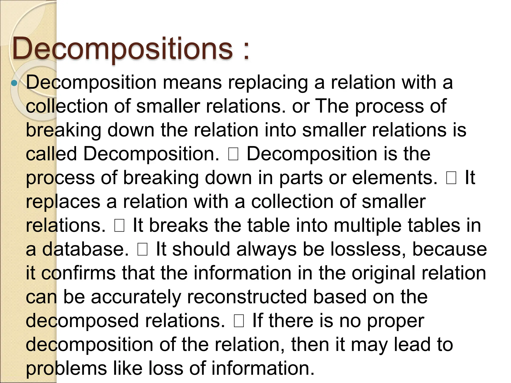 Decompositions :
 Decomposition means replacing a relation with a
collection of smaller relations. or The process of
breaking down the relation into smaller relations is
called Decomposition. Decomposition is the
process of breaking down in parts or elements. It
replaces a relation with a collection of smaller
relations. It breaks the table into multiple tables in
a database. It should always be lossless, because
it confirms that the information in the original relation
can be accurately reconstructed based on the
decomposed relations. If there is no proper
decomposition of the relation, then it may lead to
problems like loss of information.
 