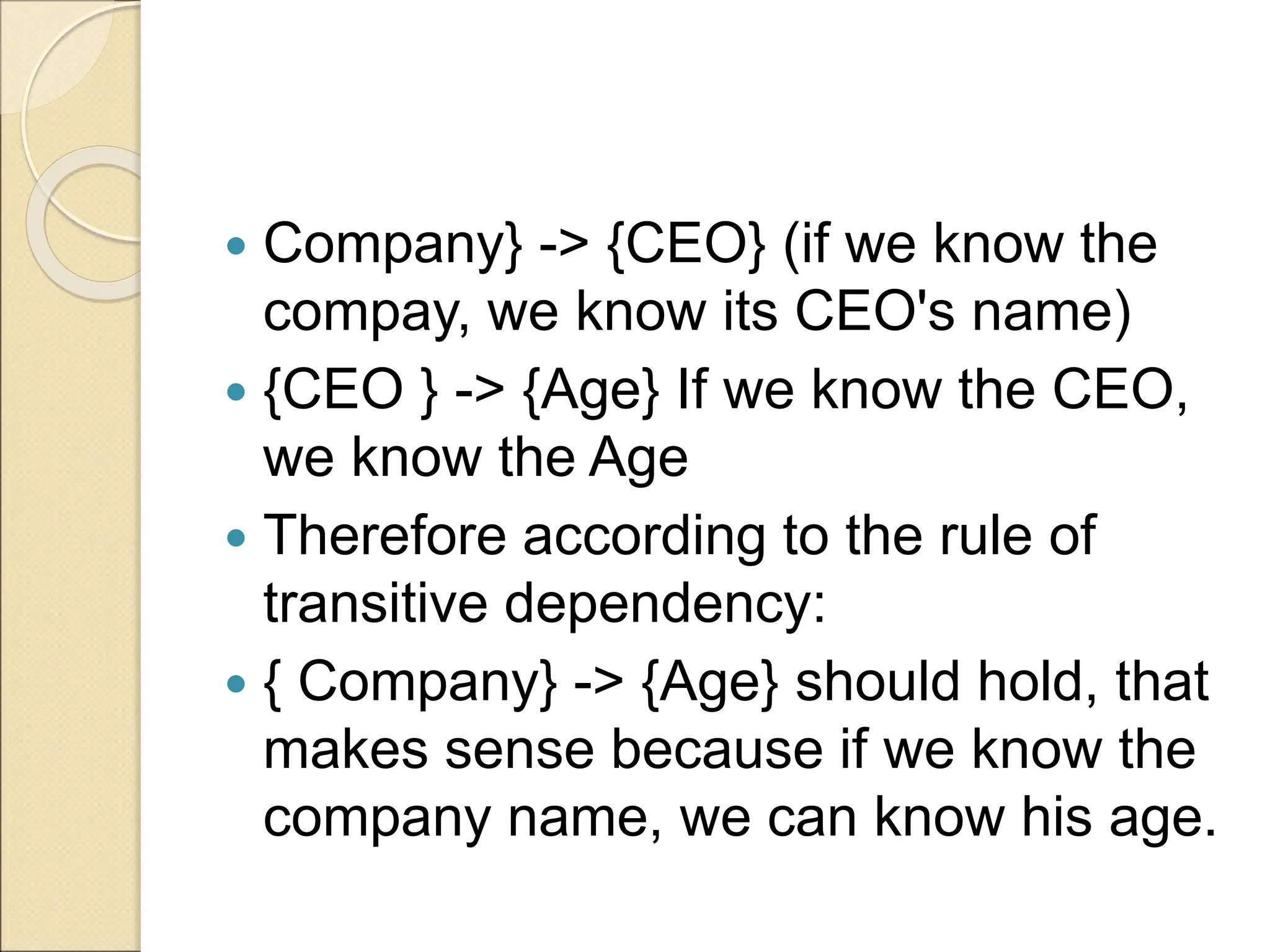  Company} -> {CEO} (if we know the
compay, we know its CEO's name)
 {CEO } -> {Age} If we know the CEO,
we know the Age
 Therefore according to the rule of
transitive dependency:
 { Company} -> {Age} should hold, that
makes sense because if we know the
company name, we can know his age.
 