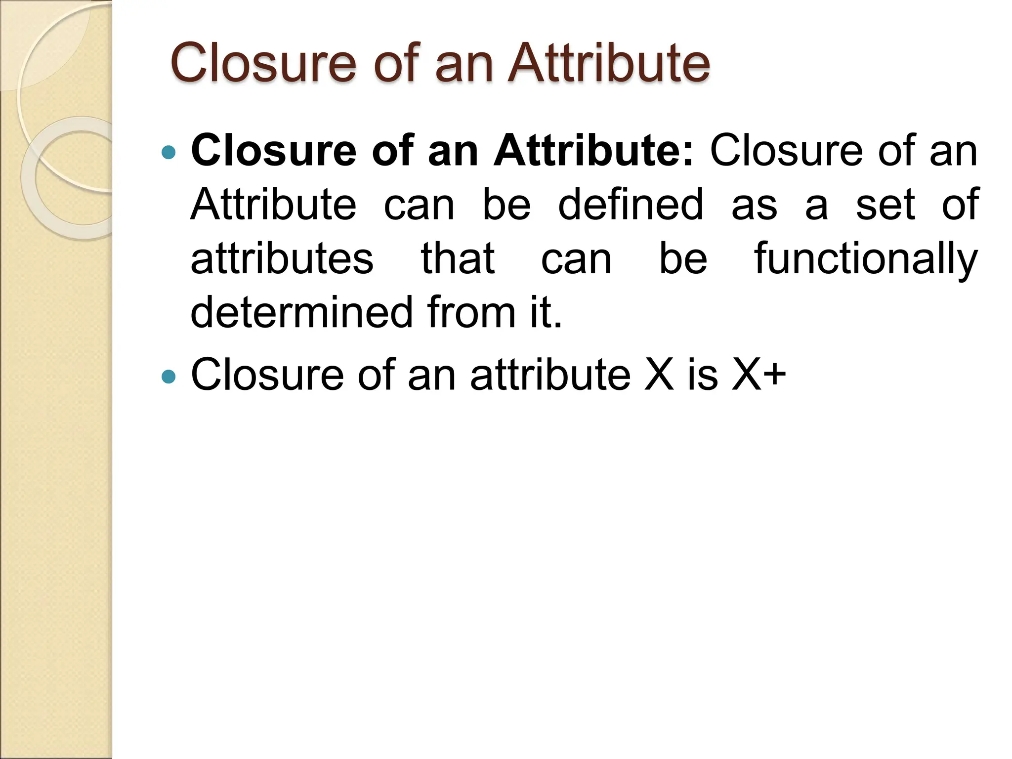 Closure of an Attribute
 Closure of an Attribute: Closure of an
Attribute can be defined as a set of
attributes that can be functionally
determined from it.
 Closure of an attribute X is X+
 
