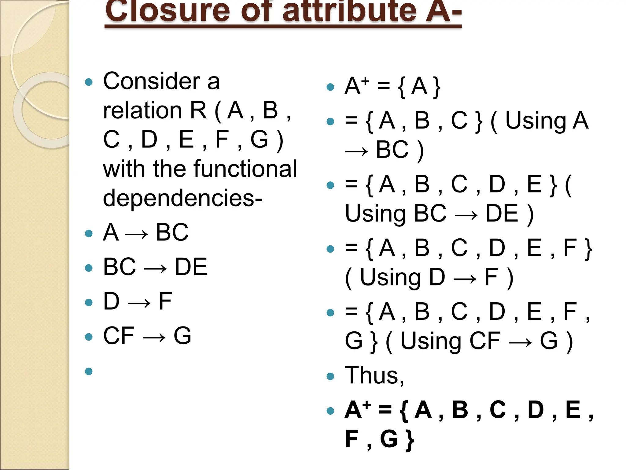 Closure of attribute A-
 Consider a
relation R ( A , B ,
C , D , E , F , G )
with the functional
dependencies-
 A → BC
 BC → DE
 D → F
 CF → G

 A+ = { A }
 = { A , B , C } ( Using A
→ BC )
 = { A , B , C , D , E } (
Using BC → DE )
 = { A , B , C , D , E , F }
( Using D → F )
 = { A , B , C , D , E , F ,
G } ( Using CF → G )
 Thus,
 A+ = { A , B , C , D , E ,
F , G }
 