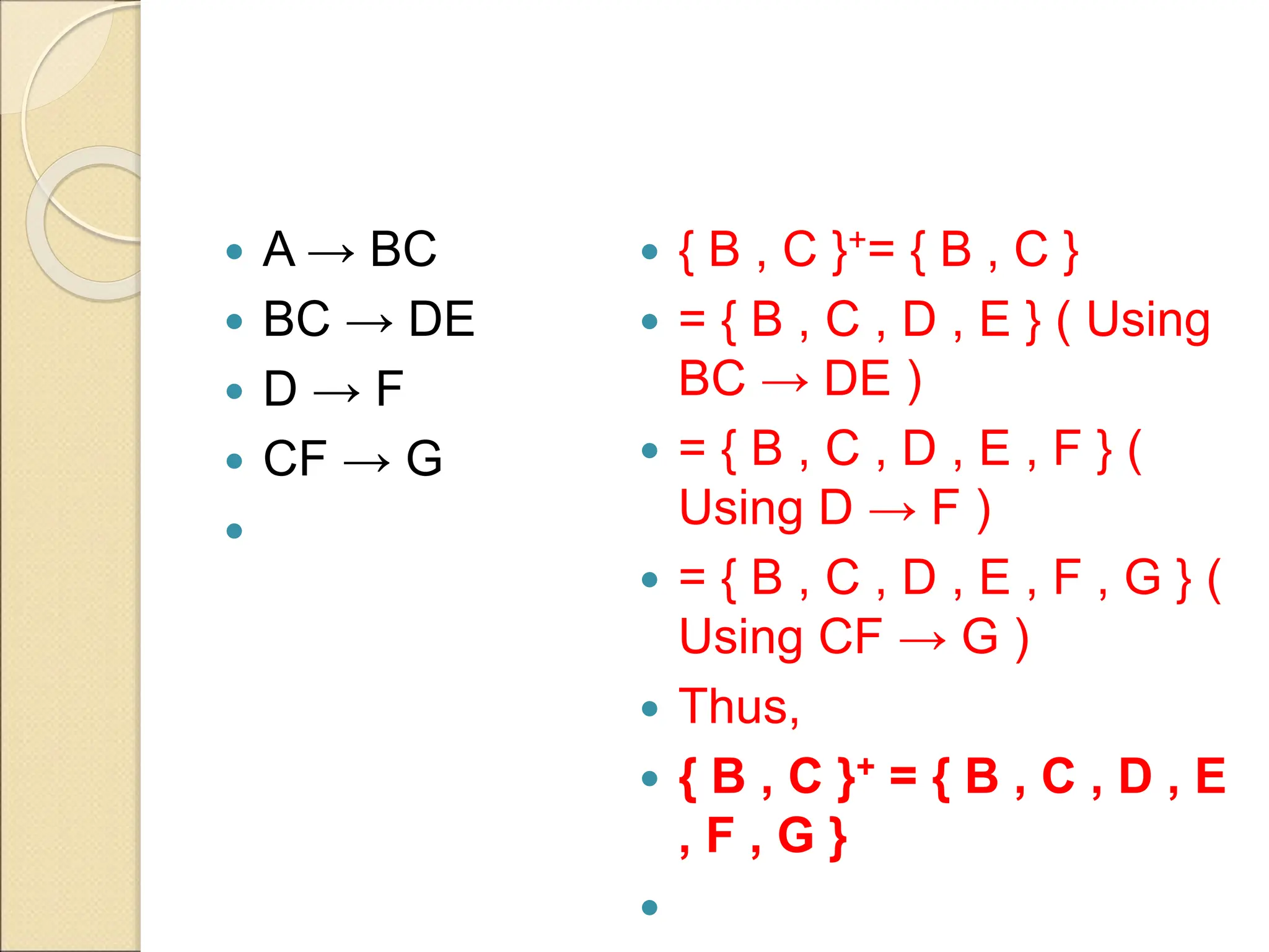  A → BC
 BC → DE
 D → F
 CF → G

 { B , C }+= { B , C }
 = { B , C , D , E } ( Using
BC → DE )
 = { B , C , D , E , F } (
Using D → F )
 = { B , C , D , E , F , G } (
Using CF → G )
 Thus,
 { B , C }+ = { B , C , D , E
, F , G }

 