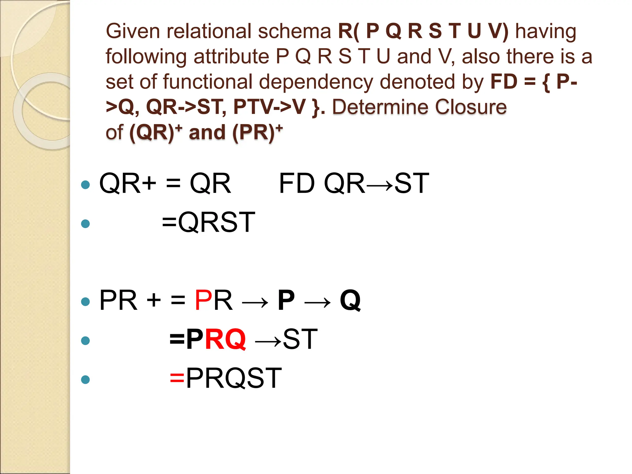 Given relational schema R( P Q R S T U V) having
following attribute P Q R S T U and V, also there is a
set of functional dependency denoted by FD = { P-
>Q, QR->ST, PTV->V }. Determine Closure
of (QR)+ and (PR)+
 QR+ = QR FD QR→ST
 =QRST
 PR + = PR → P → Q
 =PRQ →ST
 =PRQST
 