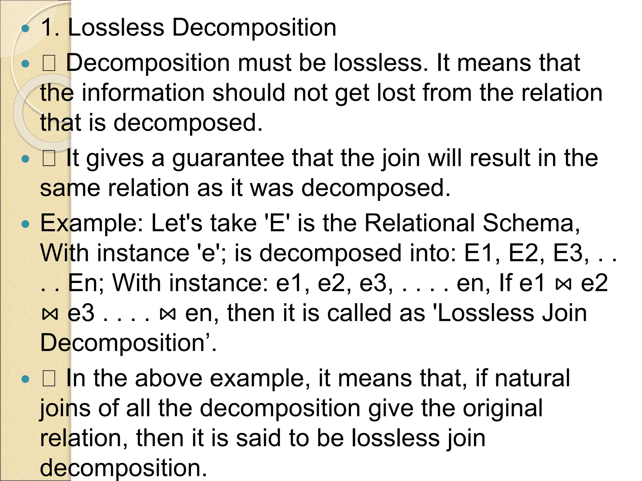  1. Lossless Decomposition
 Decomposition must be lossless. It means that
the information should not get lost from the relation
that is decomposed.
 It gives a guarantee that the join will result in the
same relation as it was decomposed.
 Example: Let's take 'E' is the Relational Schema,
With instance 'e'; is decomposed into: E1, E2, E3, . .
. . En; With instance: e1, e2, e3, . . . . en, If e1 ⋈ e2
⋈ e3 . . . . ⋈ en, then it is called as 'Lossless Join
Decomposition’.
 In the above example, it means that, if natural
joins of all the decomposition give the original
relation, then it is said to be lossless join
decomposition.
 