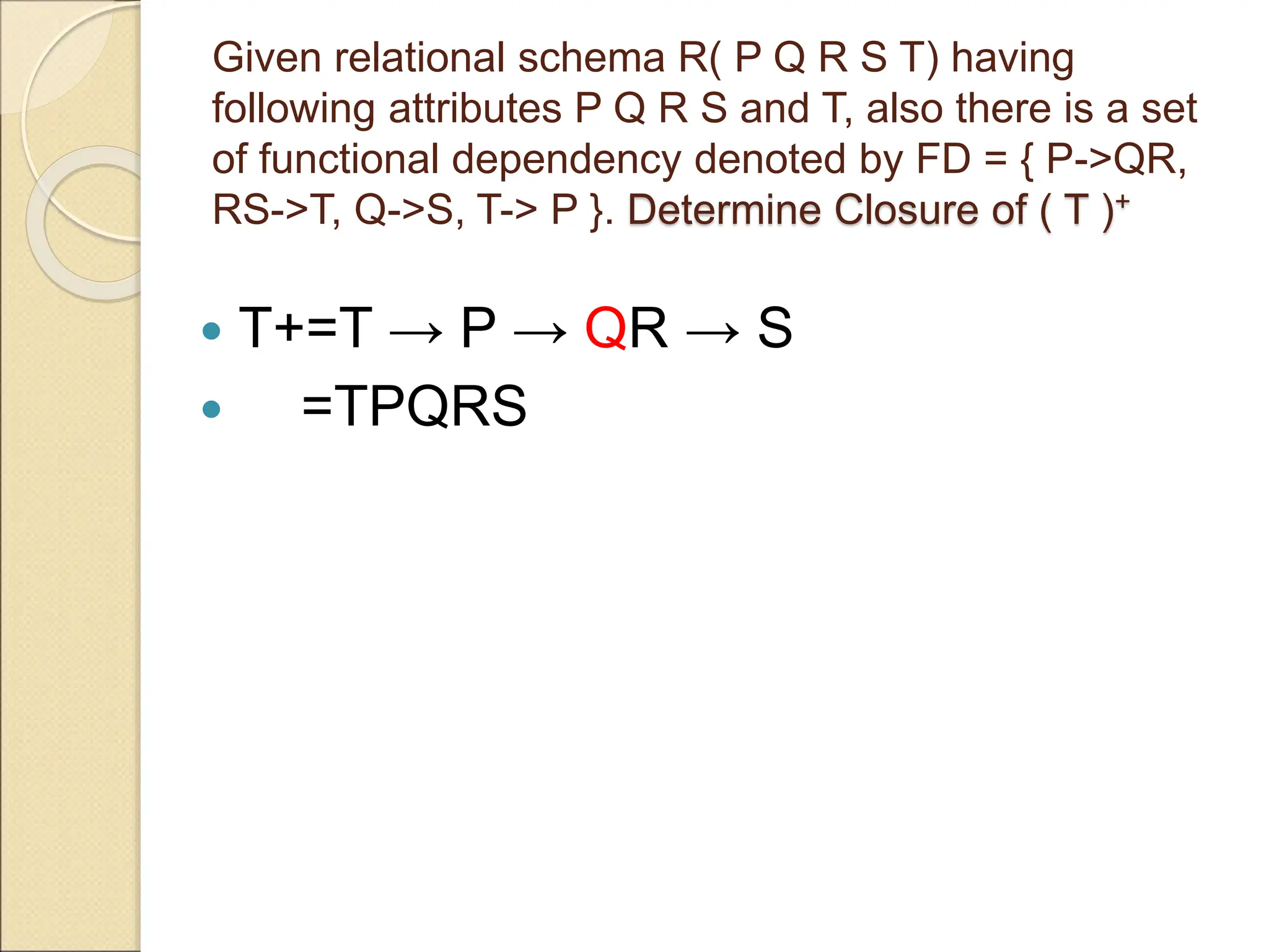 Given relational schema R( P Q R S T) having
following attributes P Q R S and T, also there is a set
of functional dependency denoted by FD = { P->QR,
RS->T, Q->S, T-> P }. Determine Closure of ( T )+
 T+=T → P → QR → S
 =TPQRS
 