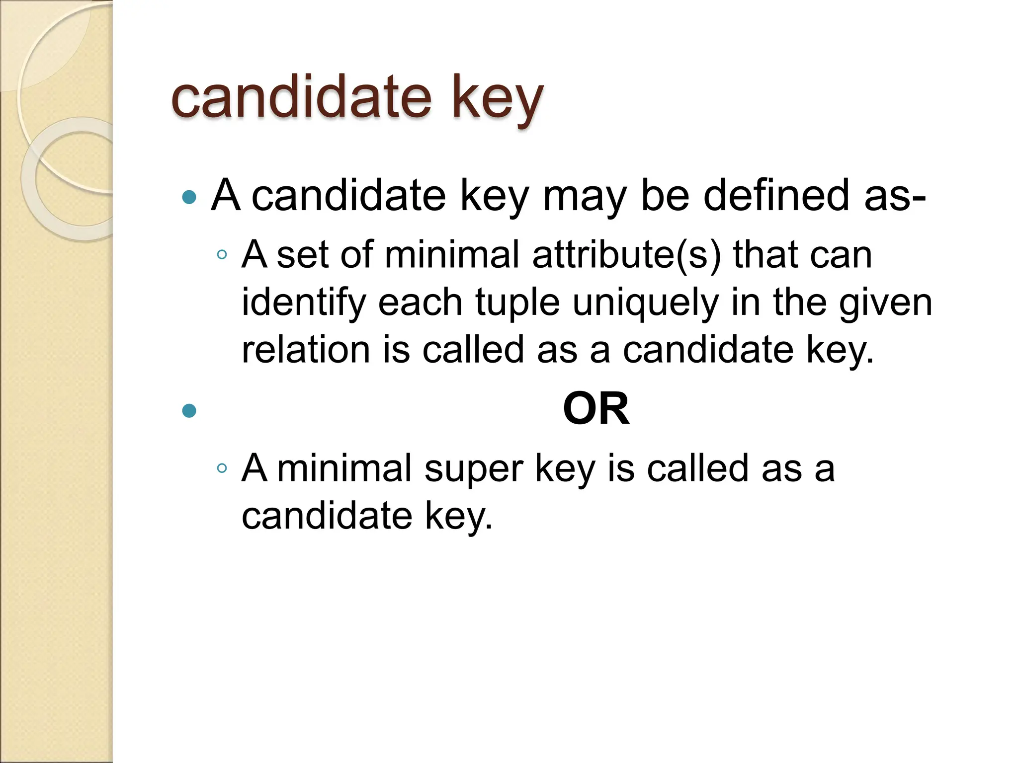candidate key
 A candidate key may be defined as-
◦ A set of minimal attribute(s) that can
identify each tuple uniquely in the given
relation is called as a candidate key.
 OR
◦ A minimal super key is called as a
candidate key.
 