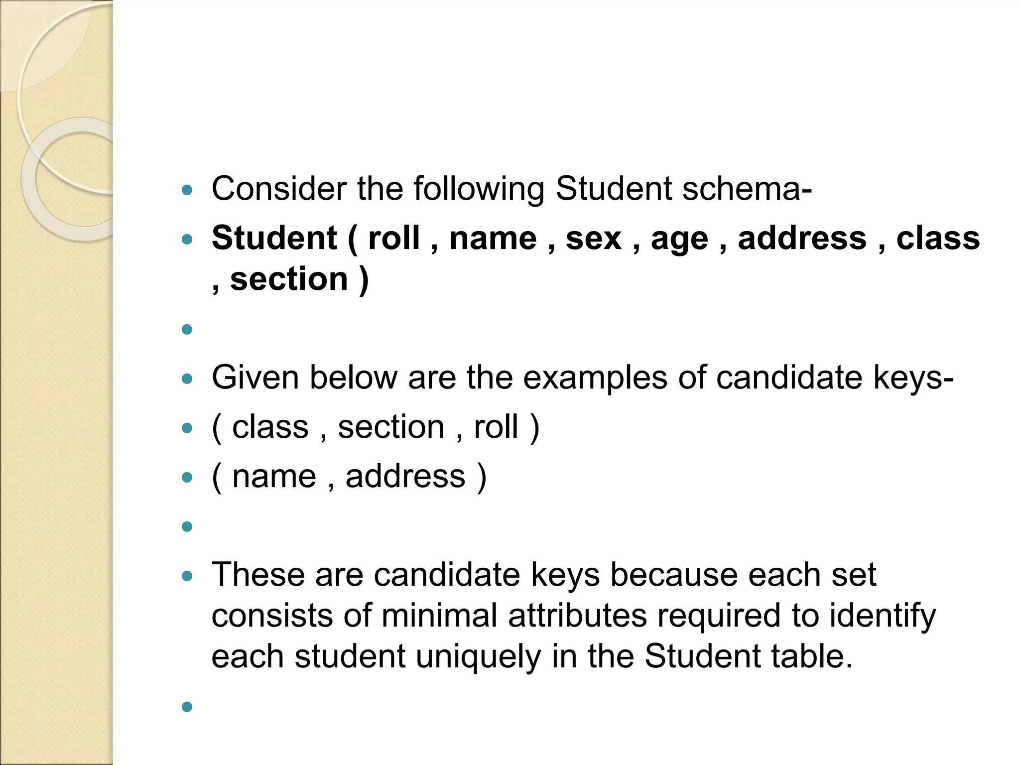  Consider the following Student schema-
 Student ( roll , name , sex , age , address , class
, section )

 Given below are the examples of candidate keys-
 ( class , section , roll )
 ( name , address )

 These are candidate keys because each set
consists of minimal attributes required to identify
each student uniquely in the Student table.

 
