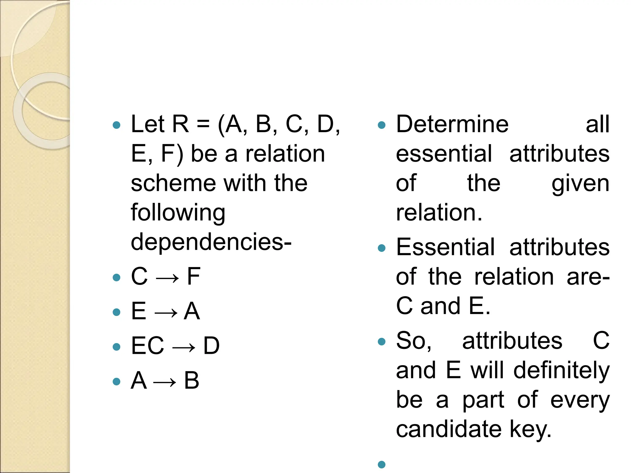  Let R = (A, B, C, D,
E, F) be a relation
scheme with the
following
dependencies-
 C → F
 E → A
 EC → D
 A → B
 Determine all
essential attributes
of the given
relation.
 Essential attributes
of the relation are-
C and E.
 So, attributes C
and E will definitely
be a part of every
candidate key.

 