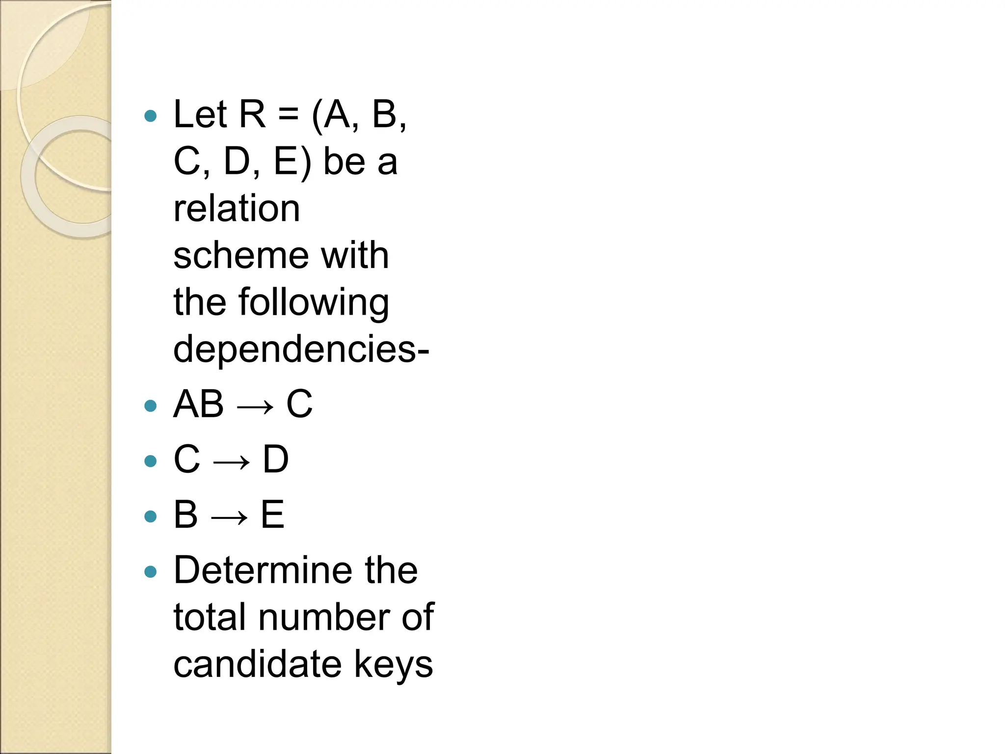  Let R = (A, B,
C, D, E) be a
relation
scheme with
the following
dependencies-
 AB → C
 C → D
 B → E
 Determine the
total number of
candidate keys
 