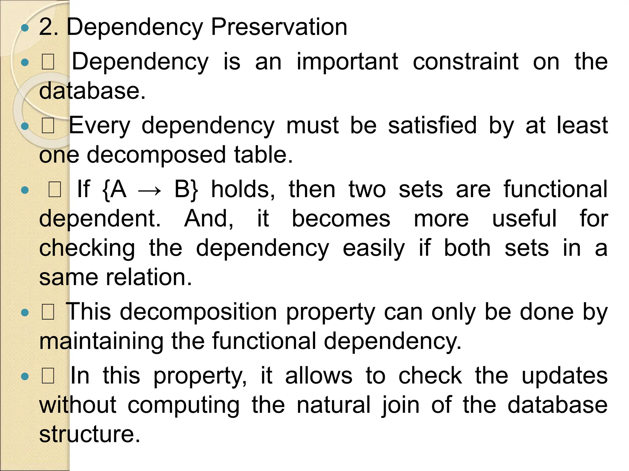  2. Dependency Preservation
 Dependency is an important constraint on the
database.
 Every dependency must be satisfied by at least
one decomposed table.
 If {A → B} holds, then two sets are functional
dependent. And, it becomes more useful for
checking the dependency easily if both sets in a
same relation.
 This decomposition property can only be done by
maintaining the functional dependency.
 In this property, it allows to check the updates
without computing the natural join of the database
structure.
 