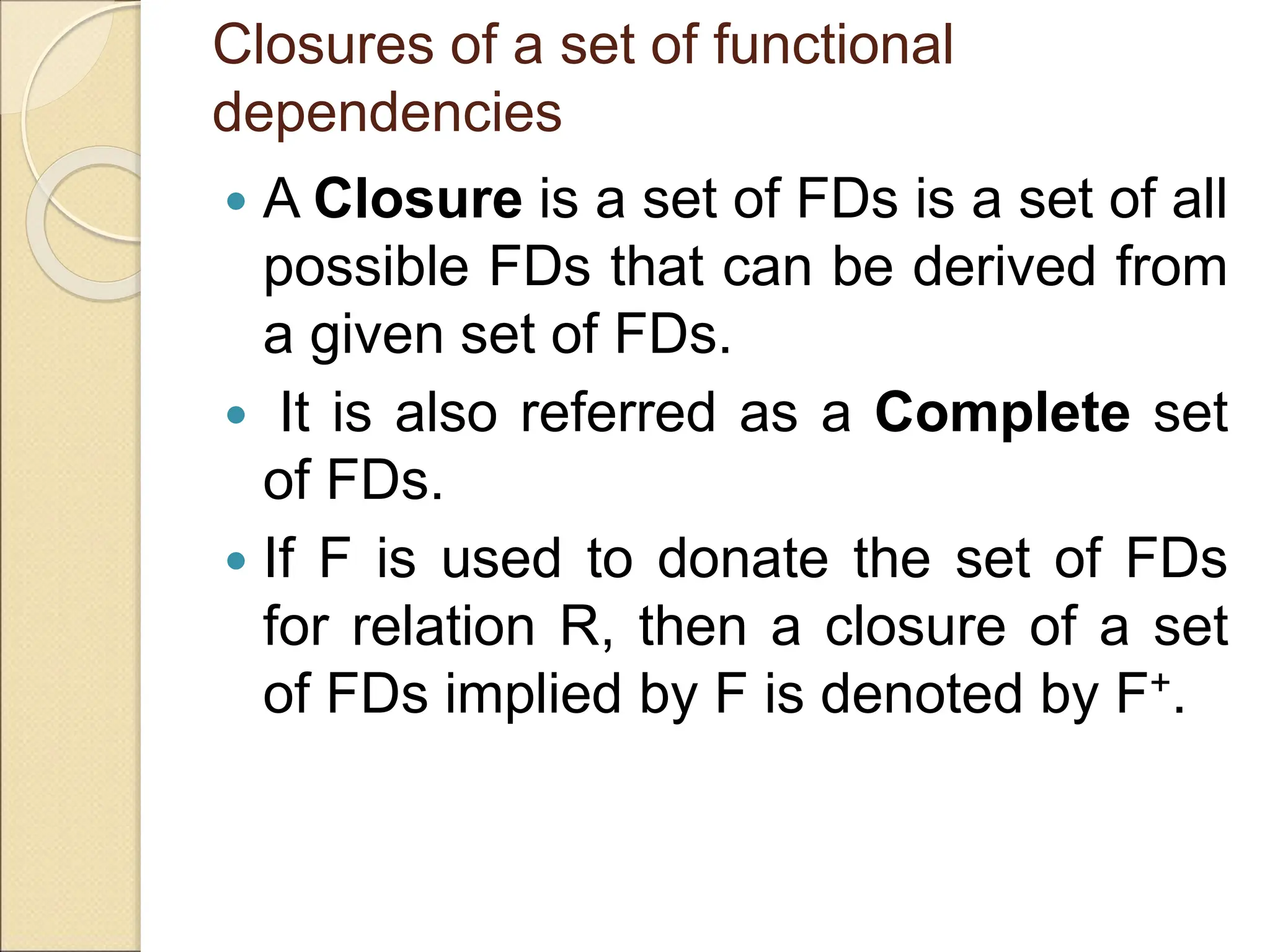 Closures of a set of functional
dependencies
 A Closure is a set of FDs is a set of all
possible FDs that can be derived from
a given set of FDs.
 It is also referred as a Complete set
of FDs.
 If F is used to donate the set of FDs
for relation R, then a closure of a set
of FDs implied by F is denoted by F+.
 
