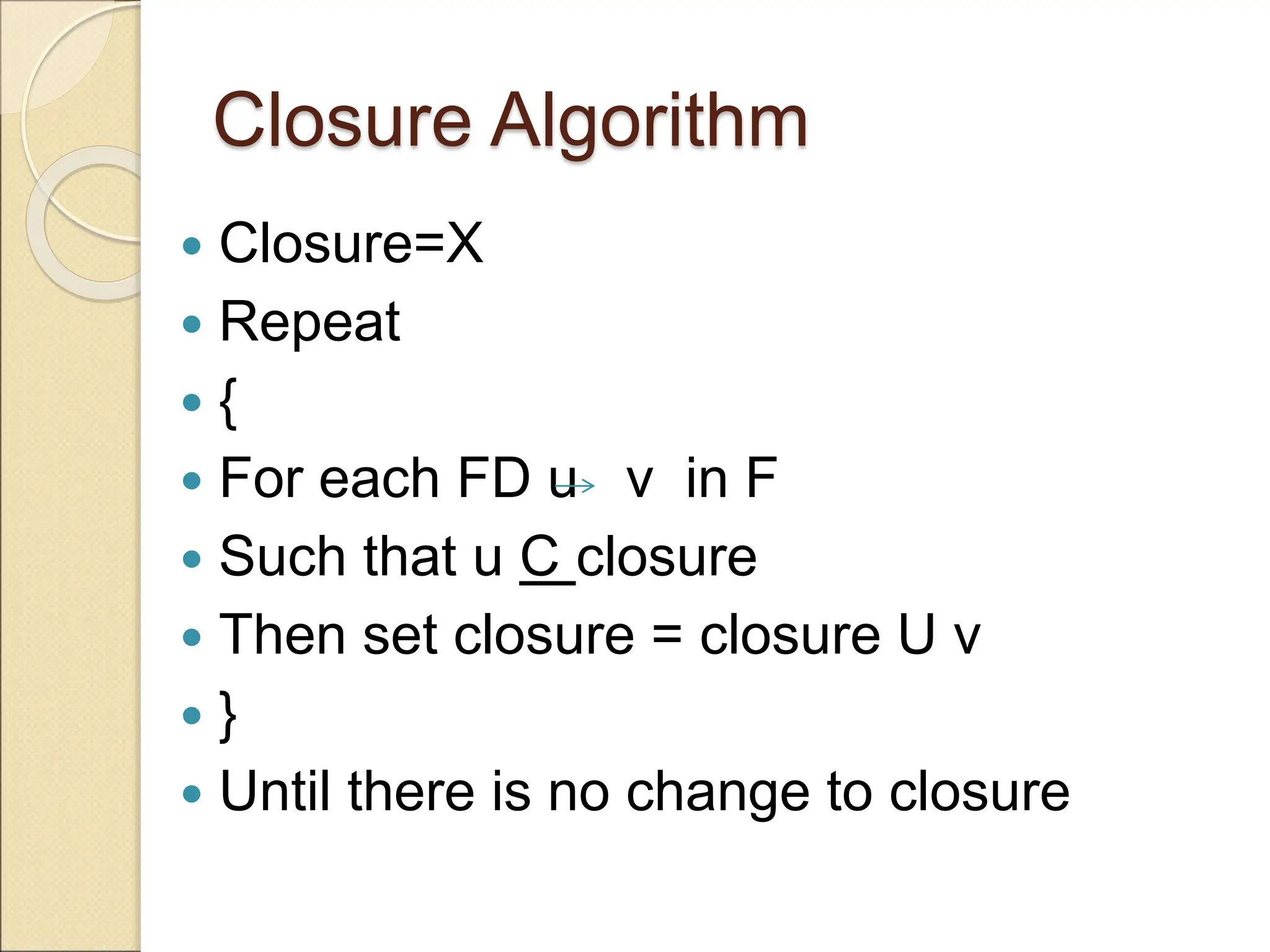 Closure Algorithm
 Closure=X
 Repeat
 {
 For each FD u v in F
 Such that u C closure
 Then set closure = closure U v
 }
 Until there is no change to closure
 