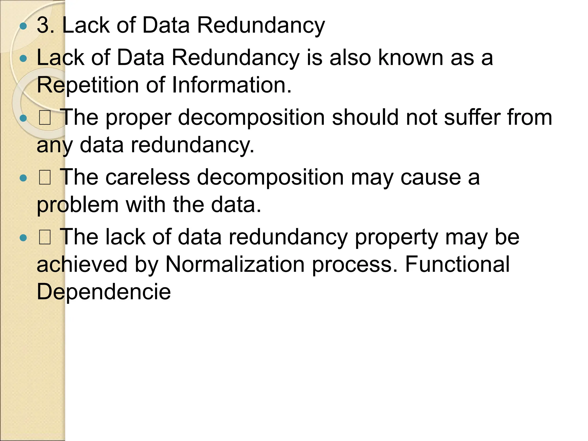  3. Lack of Data Redundancy
 Lack of Data Redundancy is also known as a
Repetition of Information.
 The proper decomposition should not suffer from
any data redundancy.
 The careless decomposition may cause a
problem with the data.
 The lack of data redundancy property may be
achieved by Normalization process. Functional
Dependencie
 