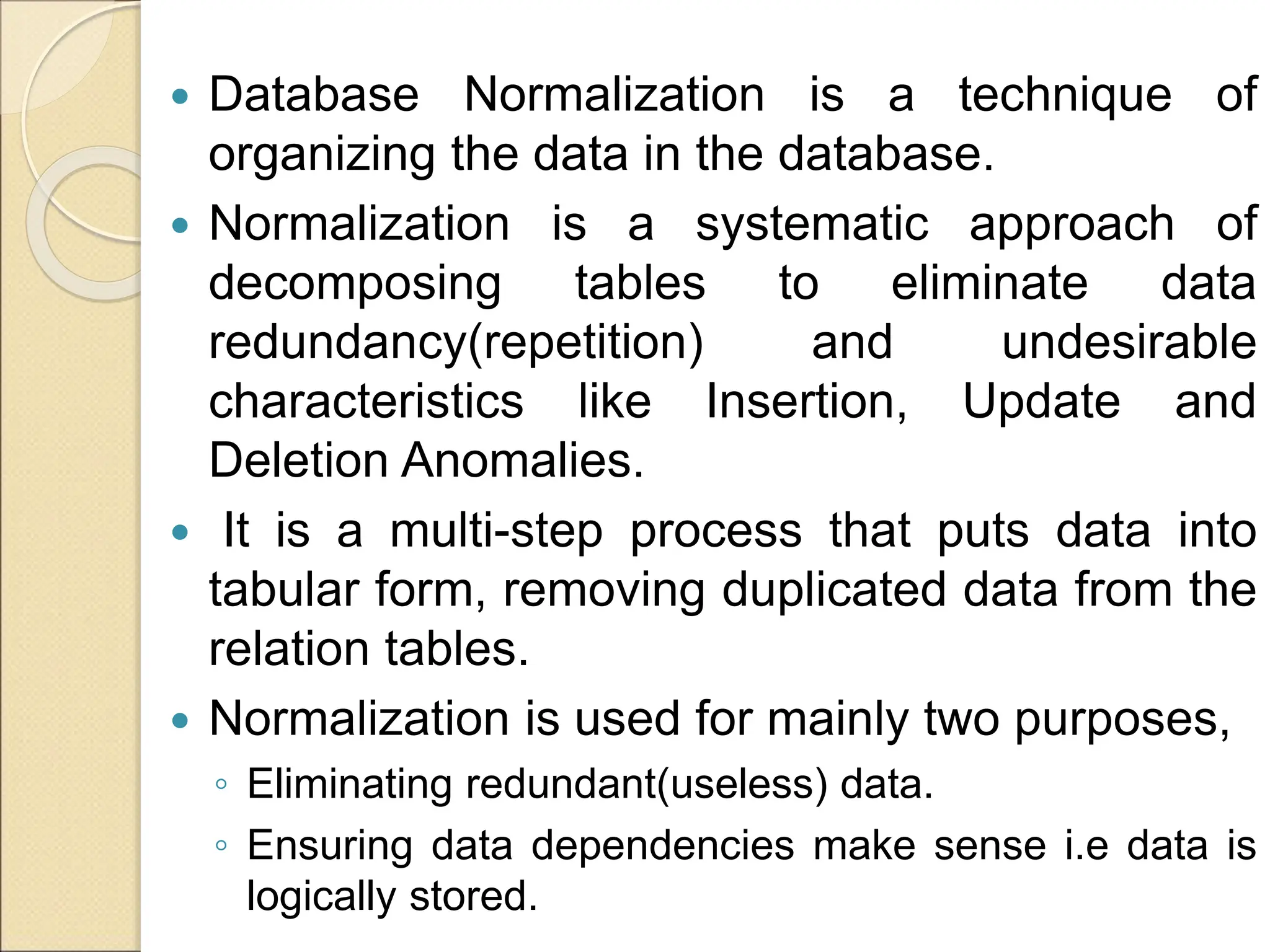 Database Normalization is a technique of
organizing the data in the database.
 Normalization is a systematic approach of
decomposing tables to eliminate data
redundancy(repetition) and undesirable
characteristics like Insertion, Update and
Deletion Anomalies.
 It is a multi-step process that puts data into
tabular form, removing duplicated data from the
relation tables.
 Normalization is used for mainly two purposes,
◦ Eliminating redundant(useless) data.
◦ Ensuring data dependencies make sense i.e data is
logically stored.
 