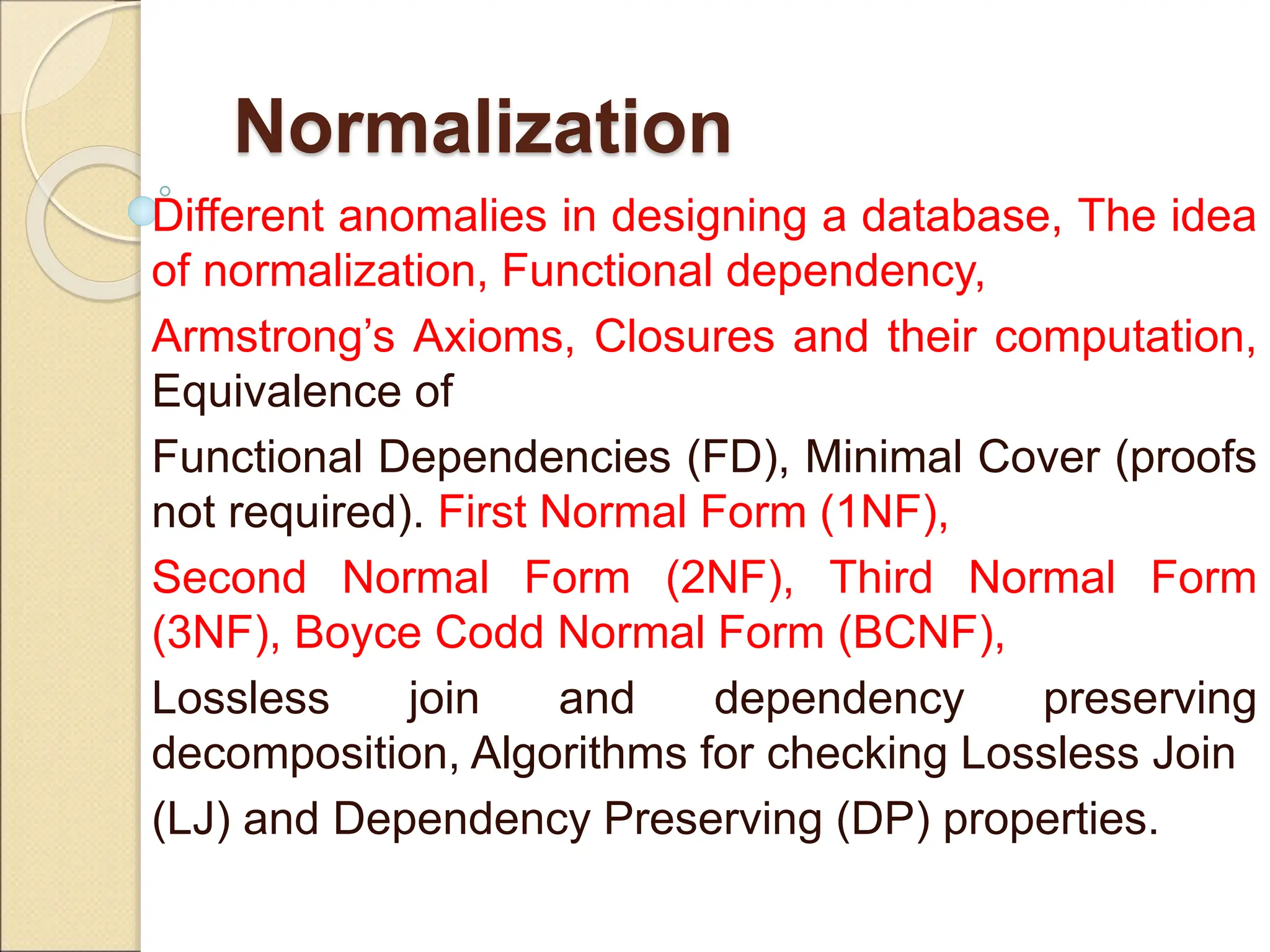 Normalization
Different anomalies in designing a database, The idea
of normalization, Functional dependency,
Armstrong’s Axioms, Closures and their computation,
Equivalence of
Functional Dependencies (FD), Minimal Cover (proofs
not required). First Normal Form (1NF),
Second Normal Form (2NF), Third Normal Form
(3NF), Boyce Codd Normal Form (BCNF),
Lossless join and dependency preserving
decomposition, Algorithms for checking Lossless Join
(LJ) and Dependency Preserving (DP) properties.
 