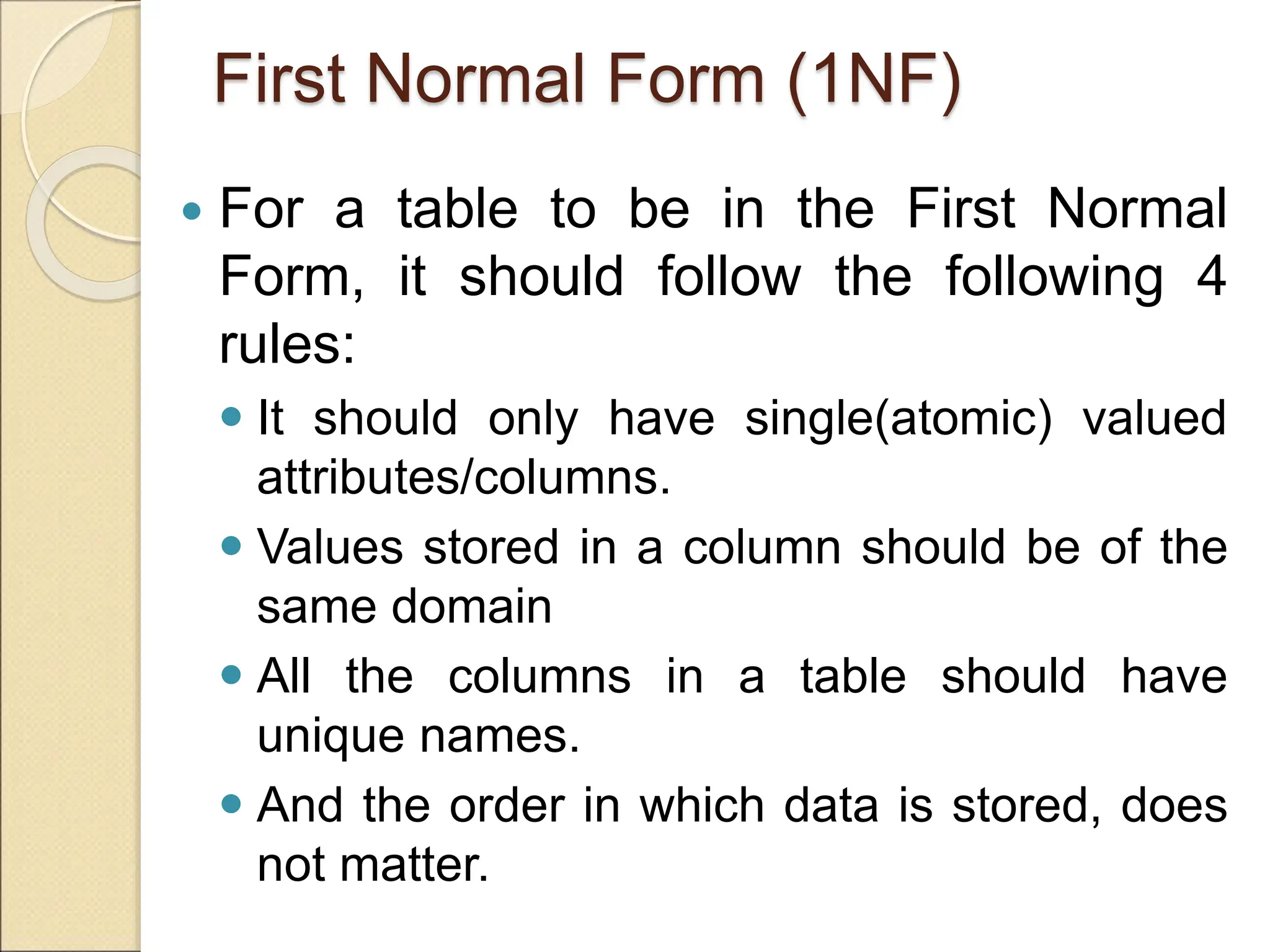 First Normal Form (1NF)
 For a table to be in the First Normal
Form, it should follow the following 4
rules:
 It should only have single(atomic) valued
attributes/columns.
 Values stored in a column should be of the
same domain
 All the columns in a table should have
unique names.
 And the order in which data is stored, does
not matter.
 