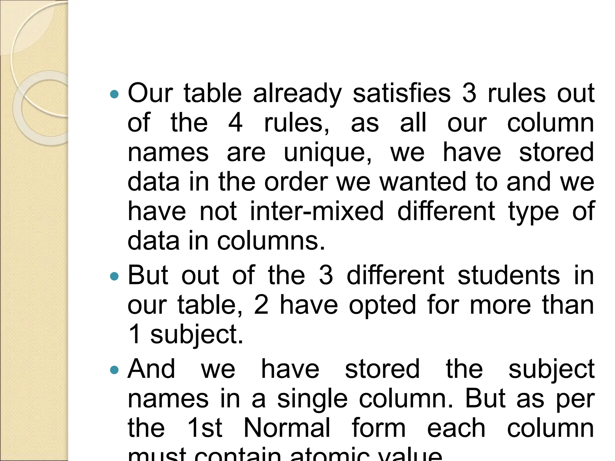  Our table already satisfies 3 rules out
of the 4 rules, as all our column
names are unique, we have stored
data in the order we wanted to and we
have not inter-mixed different type of
data in columns.
 But out of the 3 different students in
our table, 2 have opted for more than
1 subject.
 And we have stored the subject
names in a single column. But as per
the 1st Normal form each column
 