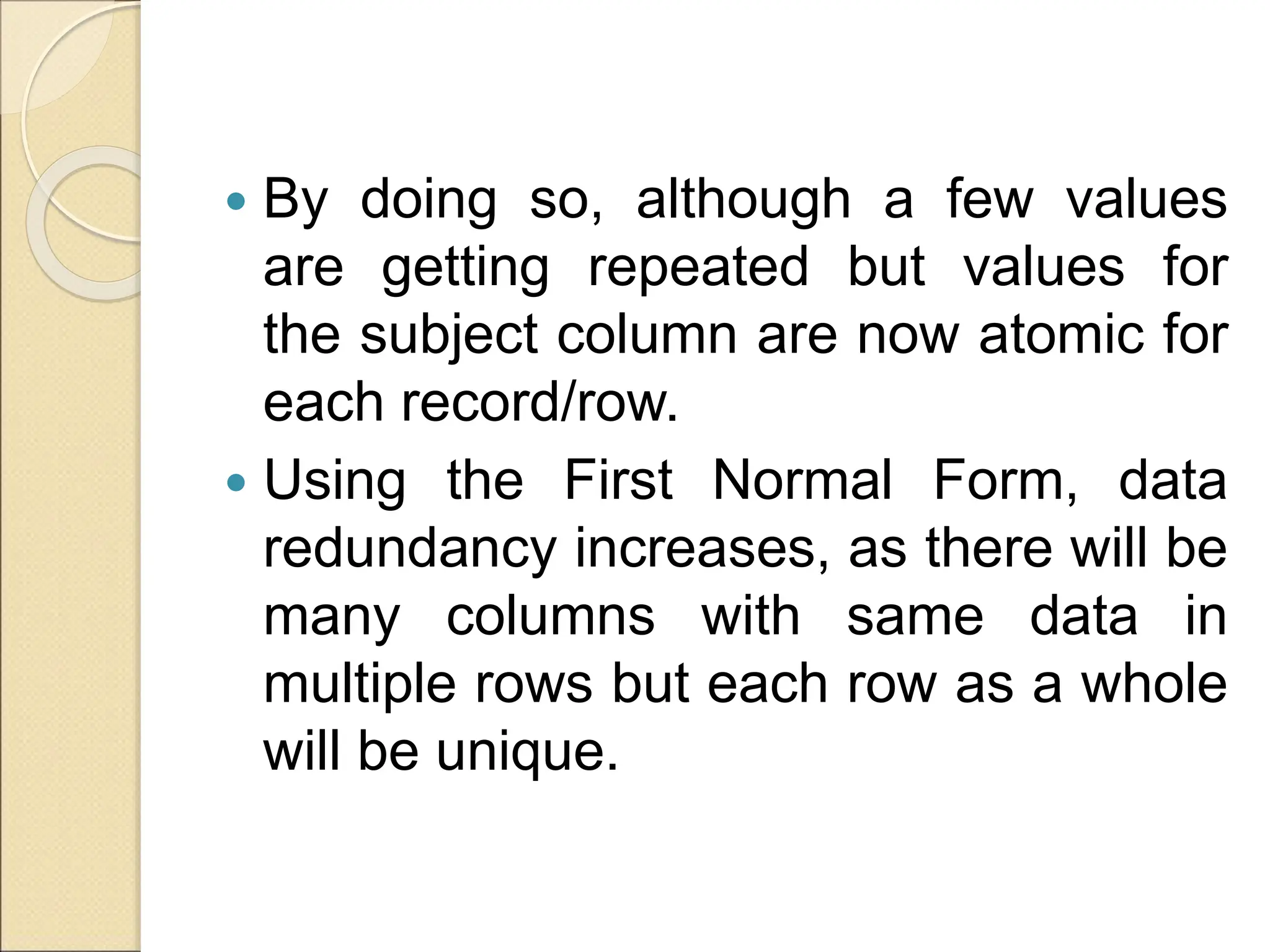  By doing so, although a few values
are getting repeated but values for
the subject column are now atomic for
each record/row.
 Using the First Normal Form, data
redundancy increases, as there will be
many columns with same data in
multiple rows but each row as a whole
will be unique.
 