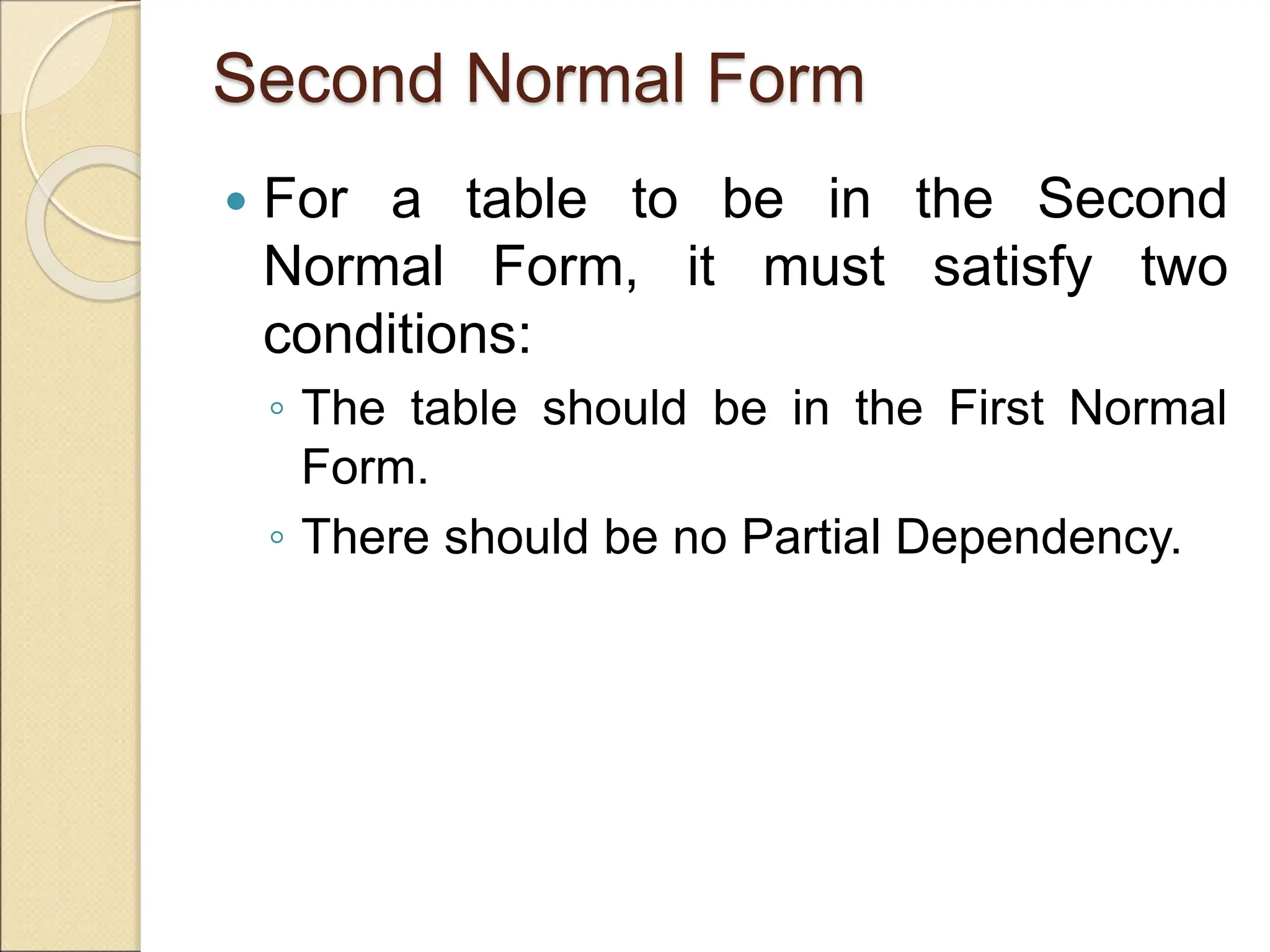 Second Normal Form
 For a table to be in the Second
Normal Form, it must satisfy two
conditions:
◦ The table should be in the First Normal
Form.
◦ There should be no Partial Dependency.
 