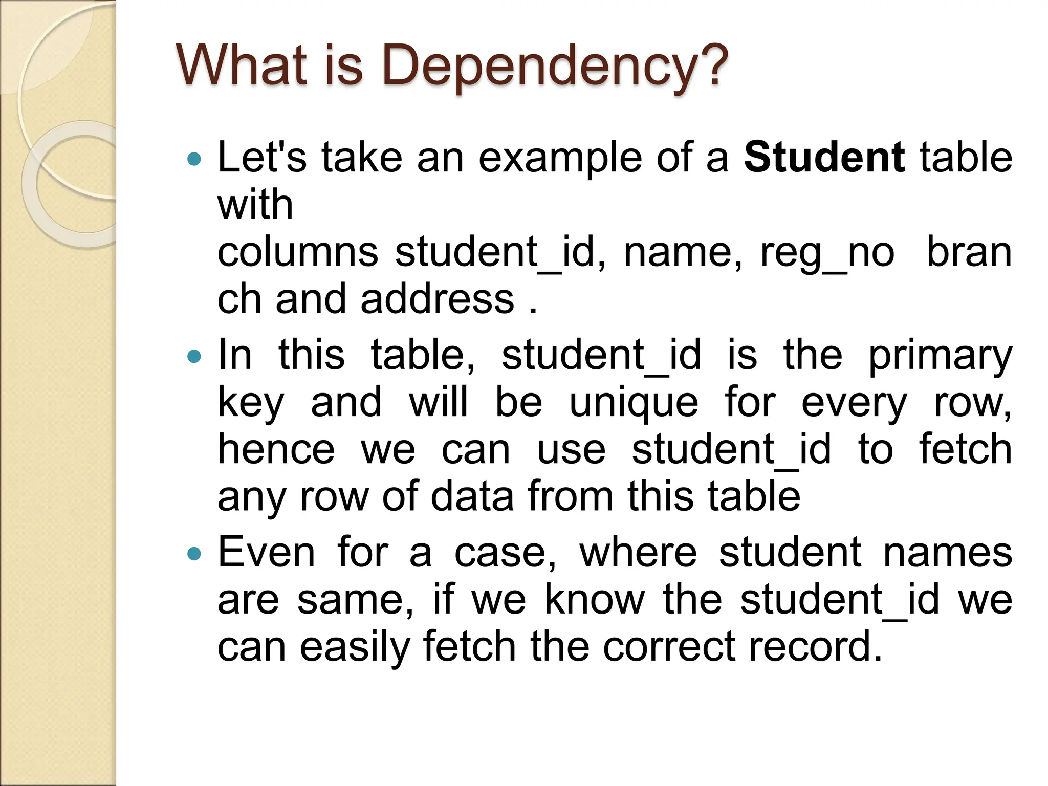 What is Dependency?
 Let's take an example of a Student table
with
columns student_id, name, reg_no bran
ch and address .
 In this table, student_id is the primary
key and will be unique for every row,
hence we can use student_id to fetch
any row of data from this table
 Even for a case, where student names
are same, if we know the student_id we
can easily fetch the correct record.
 