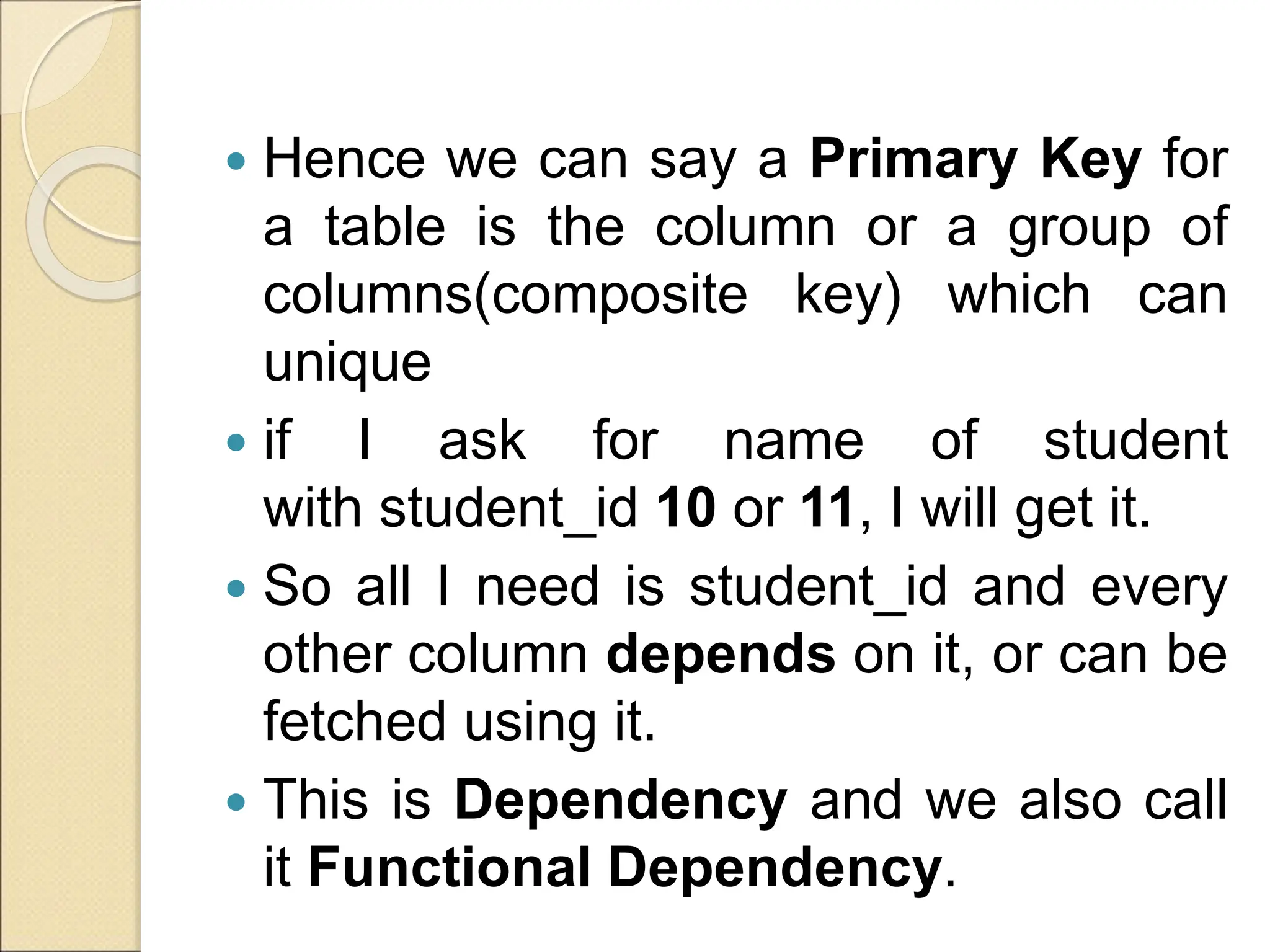  Hence we can say a Primary Key for
a table is the column or a group of
columns(composite key) which can
unique
 if I ask for name of student
with student_id 10 or 11, I will get it.
 So all I need is student_id and every
other column depends on it, or can be
fetched using it.
 This is Dependency and we also call
it Functional Dependency.
 
