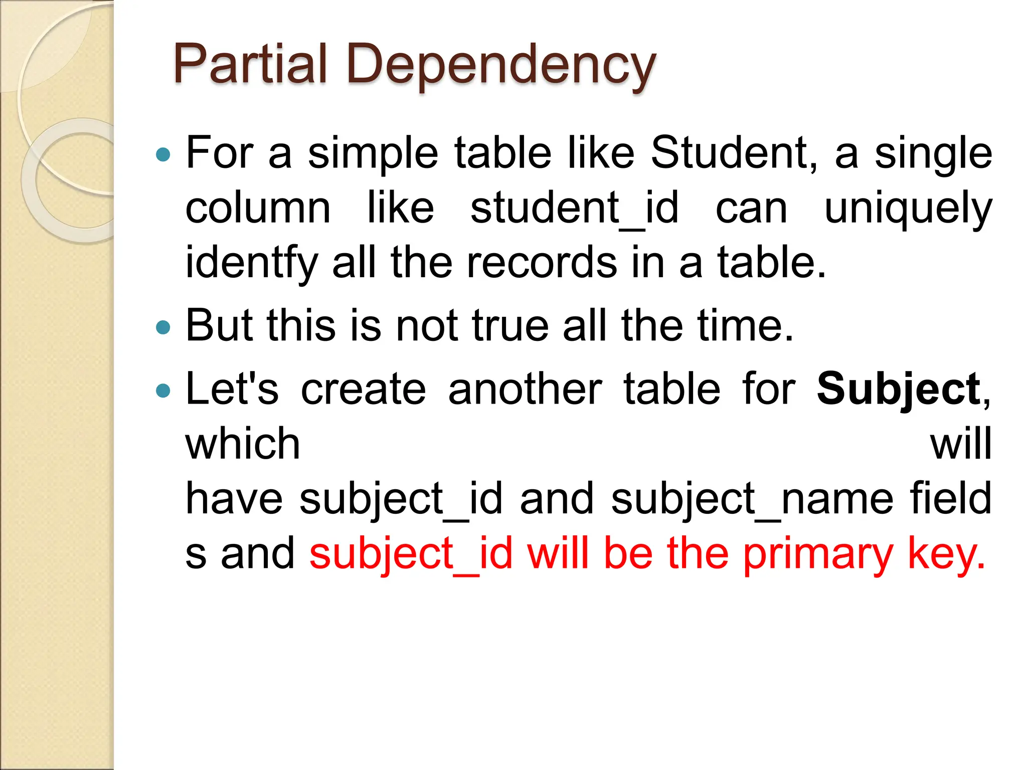 Partial Dependency
 For a simple table like Student, a single
column like student_id can uniquely
identfy all the records in a table.
 But this is not true all the time.
 Let's create another table for Subject,
which will
have subject_id and subject_name field
s and subject_id will be the primary key.
 