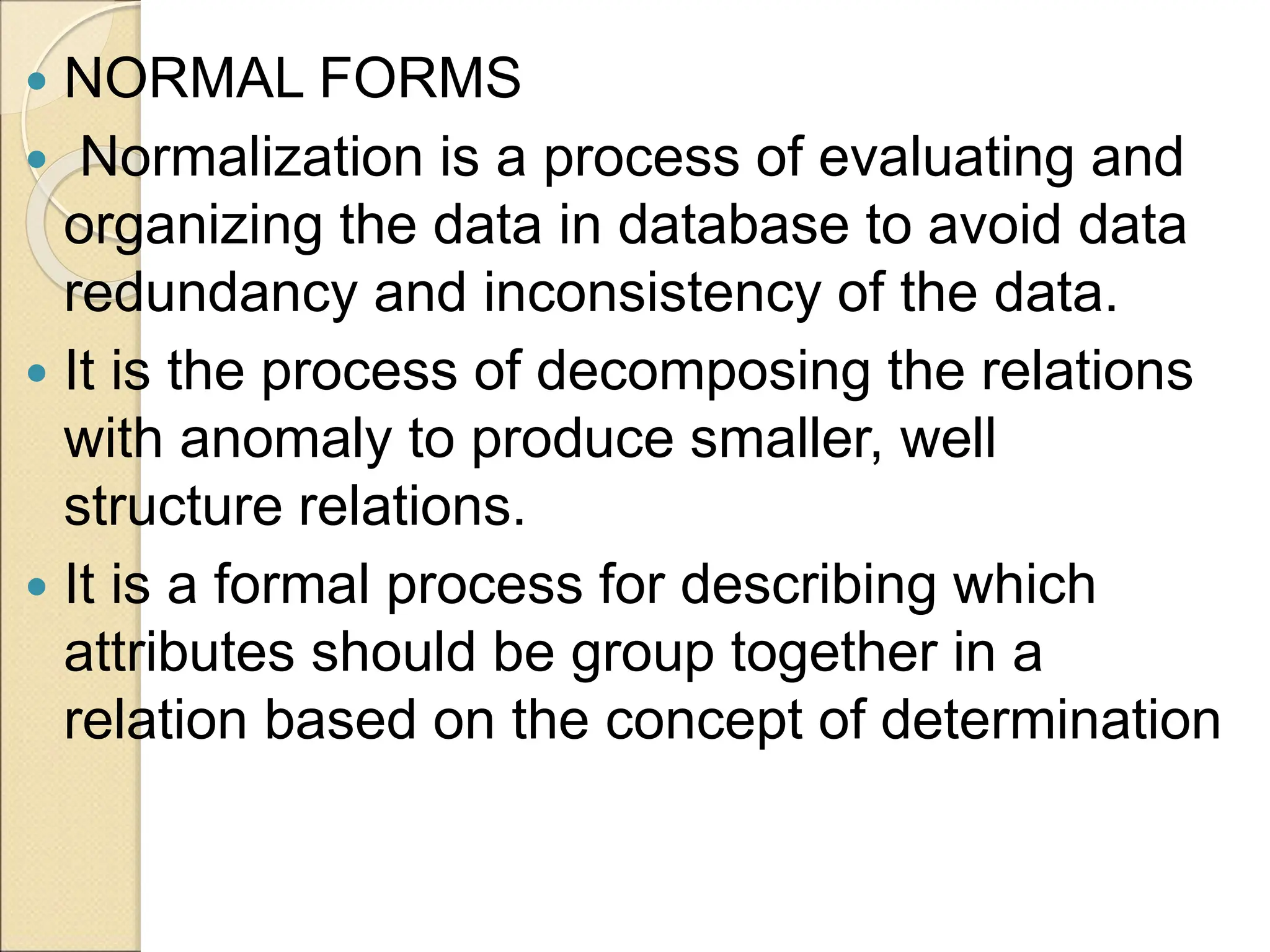  NORMAL FORMS
 Normalization is a process of evaluating and
organizing the data in database to avoid data
redundancy and inconsistency of the data.
 It is the process of decomposing the relations
with anomaly to produce smaller, well
structure relations.
 It is a formal process for describing which
attributes should be group together in a
relation based on the concept of determination
 