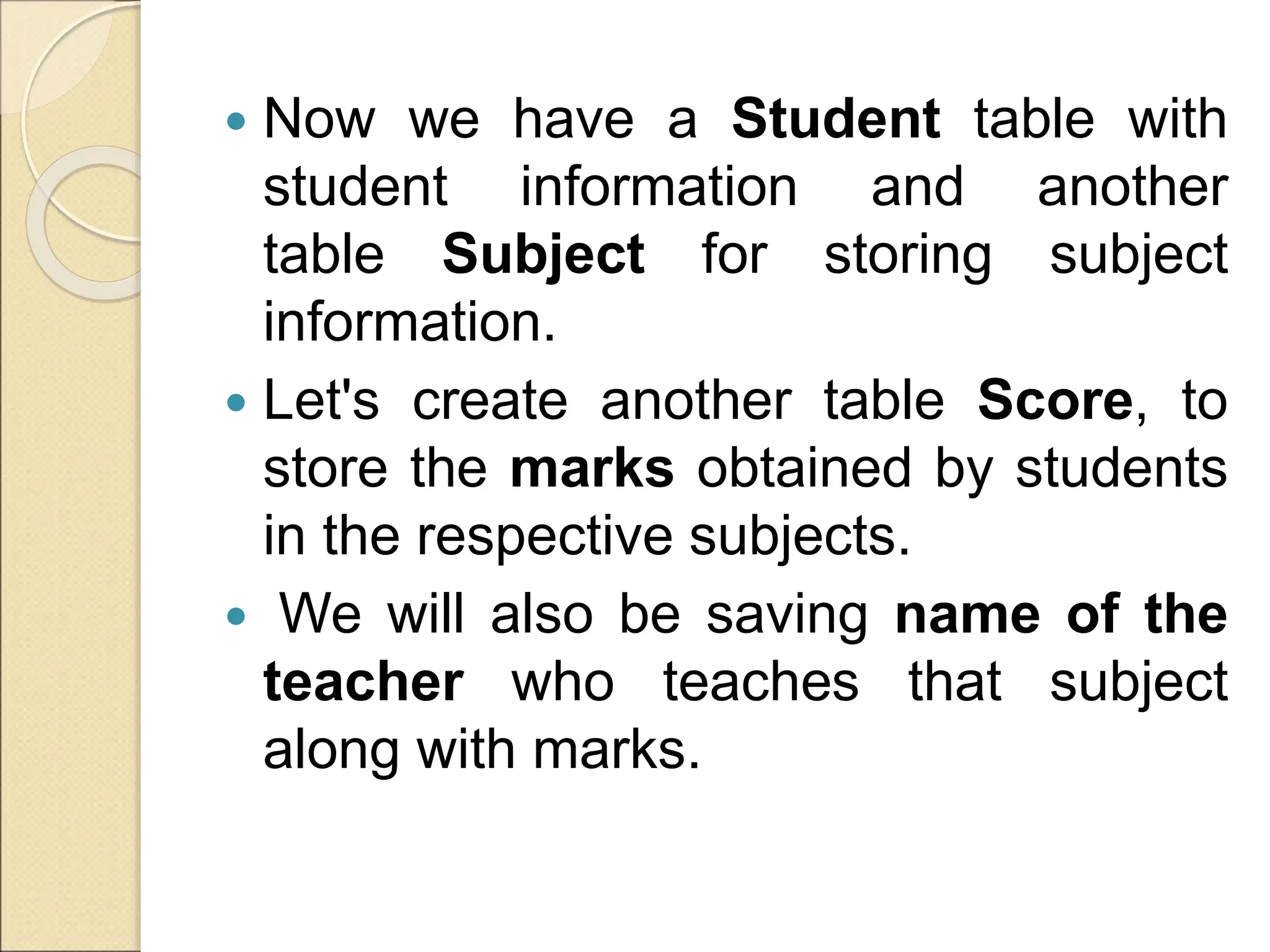  Now we have a Student table with
student information and another
table Subject for storing subject
information.
 Let's create another table Score, to
store the marks obtained by students
in the respective subjects.
 We will also be saving name of the
teacher who teaches that subject
along with marks.
 