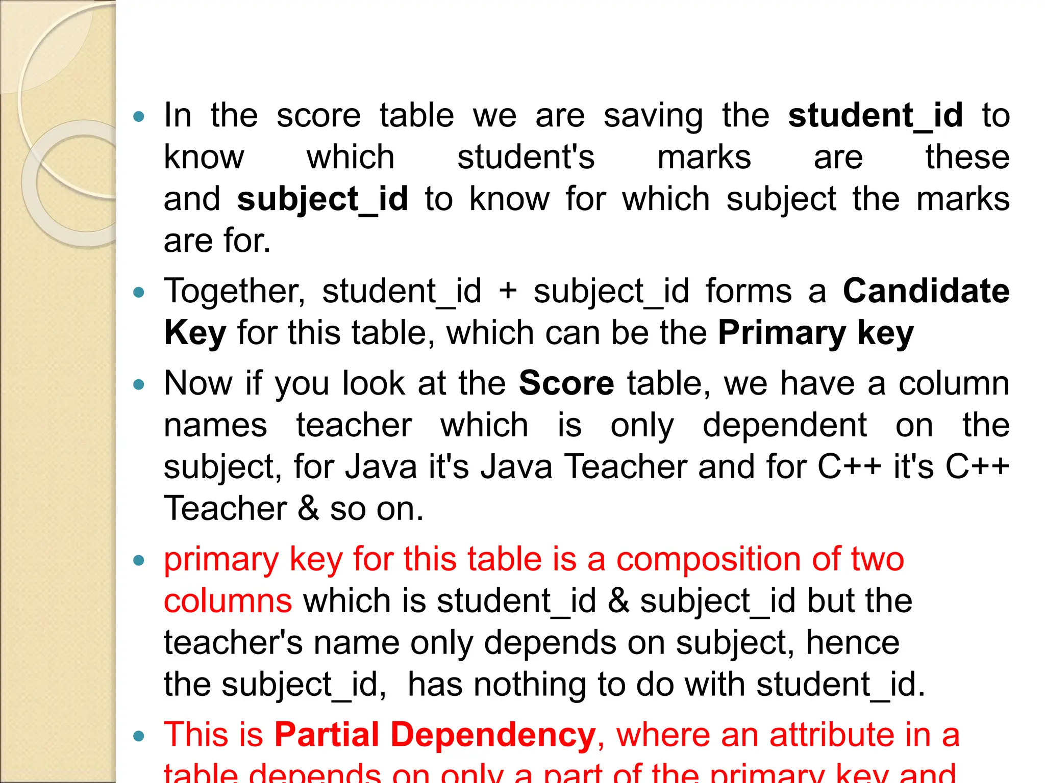  In the score table we are saving the student_id to
know which student's marks are these
and subject_id to know for which subject the marks
are for.
 Together, student_id + subject_id forms a Candidate
Key for this table, which can be the Primary key
 Now if you look at the Score table, we have a column
names teacher which is only dependent on the
subject, for Java it's Java Teacher and for C++ it's C++
Teacher & so on.
 primary key for this table is a composition of two
columns which is student_id & subject_id but the
teacher's name only depends on subject, hence
the subject_id, has nothing to do with student_id.
 This is Partial Dependency, where an attribute in a
 