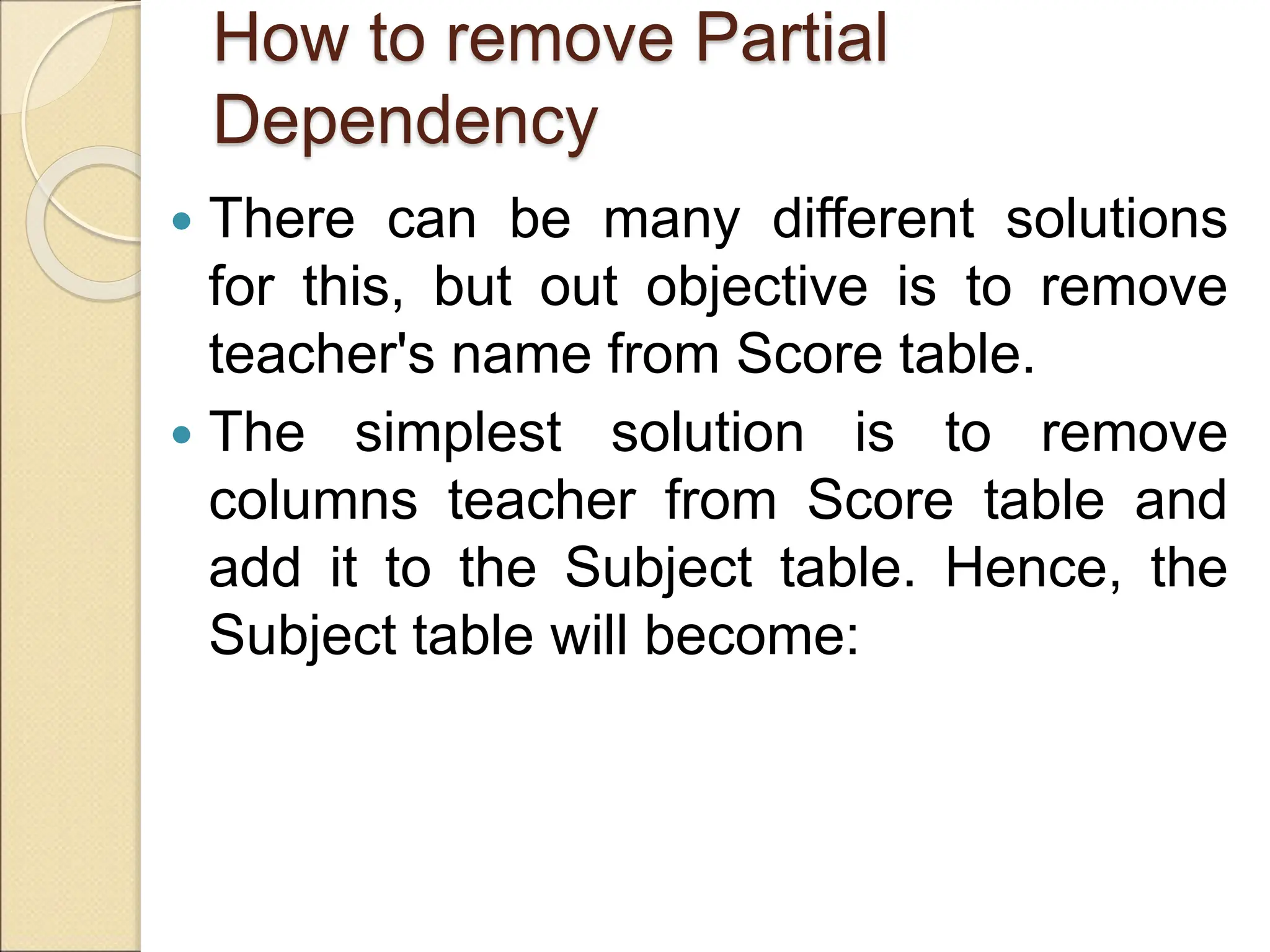 How to remove Partial
Dependency
 There can be many different solutions
for this, but out objective is to remove
teacher's name from Score table.
 The simplest solution is to remove
columns teacher from Score table and
add it to the Subject table. Hence, the
Subject table will become:
 