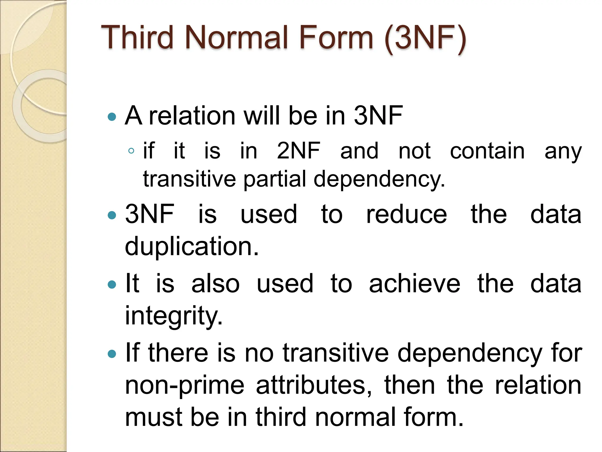 Third Normal Form (3NF)
 A relation will be in 3NF
◦ if it is in 2NF and not contain any
transitive partial dependency.
 3NF is used to reduce the data
duplication.
 It is also used to achieve the data
integrity.
 If there is no transitive dependency for
non-prime attributes, then the relation
must be in third normal form.
 