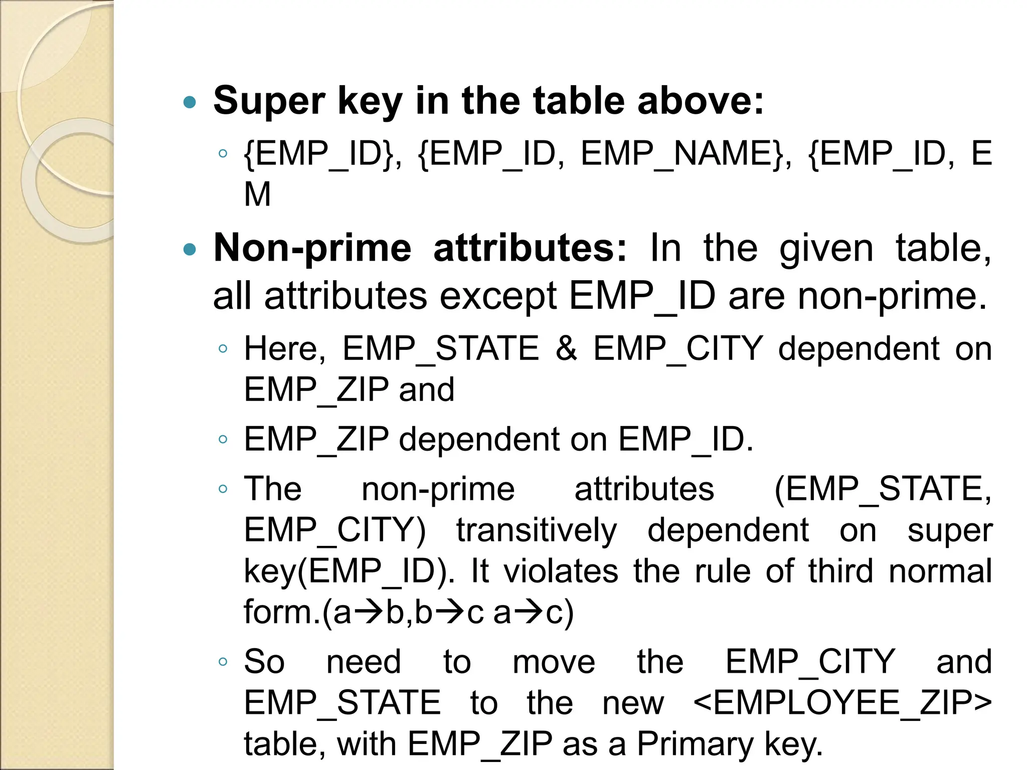  Super key in the table above:
◦ {EMP_ID}, {EMP_ID, EMP_NAME}, {EMP_ID, E
M
 Non-prime attributes: In the given table,
all attributes except EMP_ID are non-prime.
◦ Here, EMP_STATE & EMP_CITY dependent on
EMP_ZIP and
◦ EMP_ZIP dependent on EMP_ID.
◦ The non-prime attributes (EMP_STATE,
EMP_CITY) transitively dependent on super
key(EMP_ID). It violates the rule of third normal
form.(ab,bc ac)
◦ So need to move the EMP_CITY and
EMP_STATE to the new <EMPLOYEE_ZIP>
table, with EMP_ZIP as a Primary key.
 