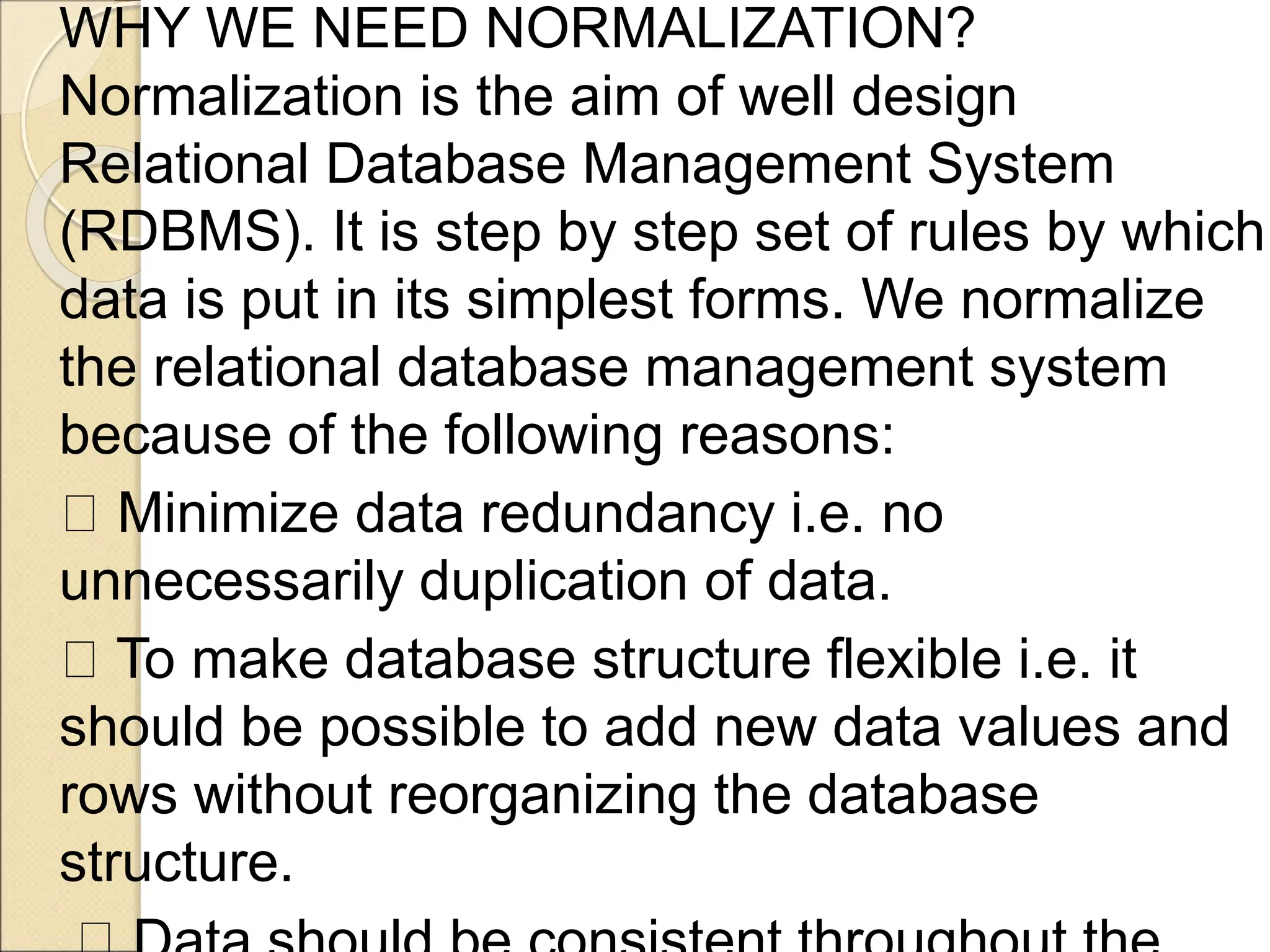 WHY WE NEED NORMALIZATION?
Normalization is the aim of well design
Relational Database Management System
(RDBMS). It is step by step set of rules by which
data is put in its simplest forms. We normalize
the relational database management system
because of the following reasons:
Minimize data redundancy i.e. no
unnecessarily duplication of data.
To make database structure flexible i.e. it
should be possible to add new data values and
rows without reorganizing the database
structure.
 