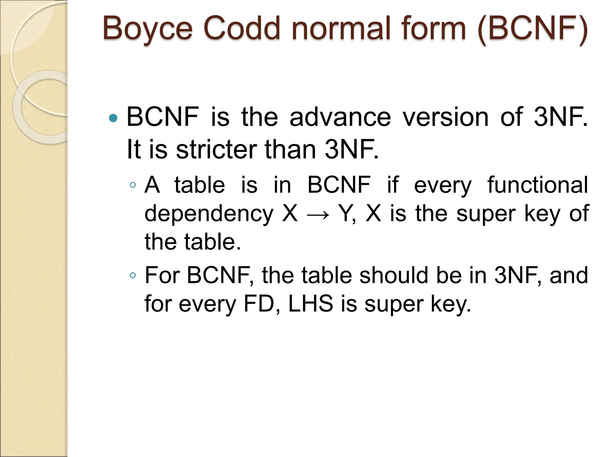 Boyce Codd normal form (BCNF)
 BCNF is the advance version of 3NF.
It is stricter than 3NF.
◦ A table is in BCNF if every functional
dependency X → Y, X is the super key of
the table.
◦ For BCNF, the table should be in 3NF, and
for every FD, LHS is super key.
 