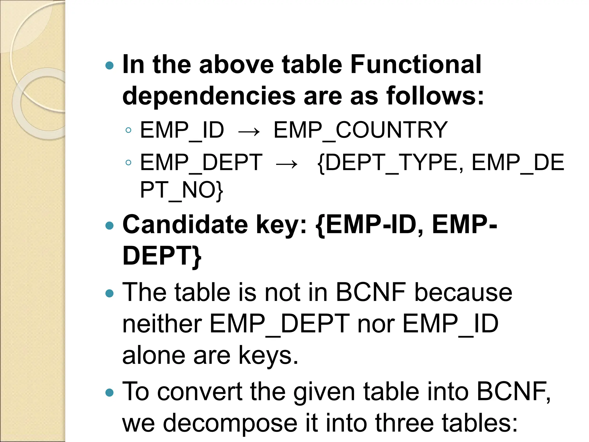  In the above table Functional
dependencies are as follows:
◦ EMP_ID → EMP_COUNTRY
◦ EMP_DEPT → {DEPT_TYPE, EMP_DE
PT_NO}
 Candidate key: {EMP-ID, EMP-
DEPT}
 The table is not in BCNF because
neither EMP_DEPT nor EMP_ID
alone are keys.
 To convert the given table into BCNF,
we decompose it into three tables:
 