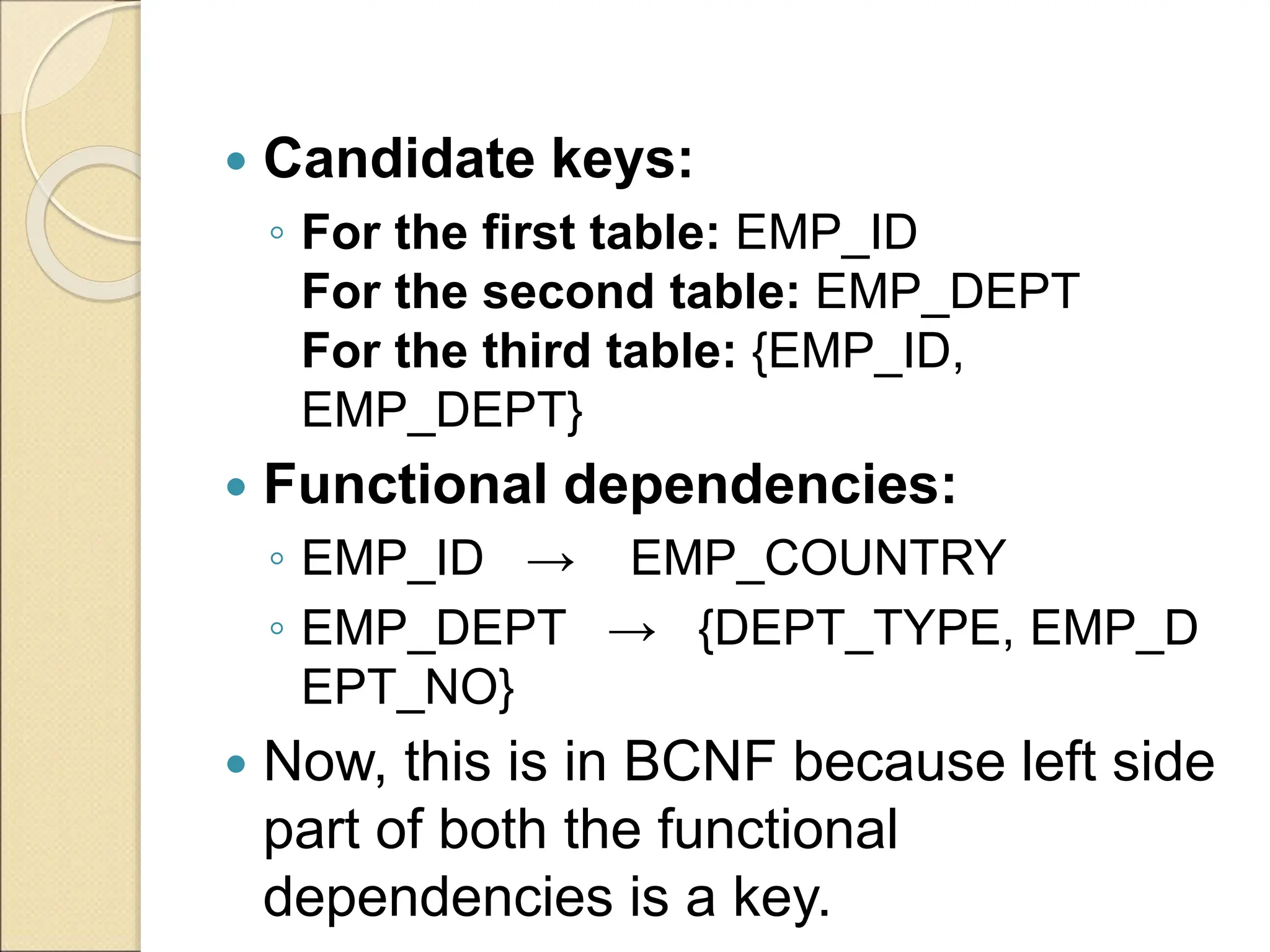  Candidate keys:
◦ For the first table: EMP_ID
For the second table: EMP_DEPT
For the third table: {EMP_ID,
EMP_DEPT}
 Functional dependencies:
◦ EMP_ID → EMP_COUNTRY
◦ EMP_DEPT → {DEPT_TYPE, EMP_D
EPT_NO}
 Now, this is in BCNF because left side
part of both the functional
dependencies is a key.
 