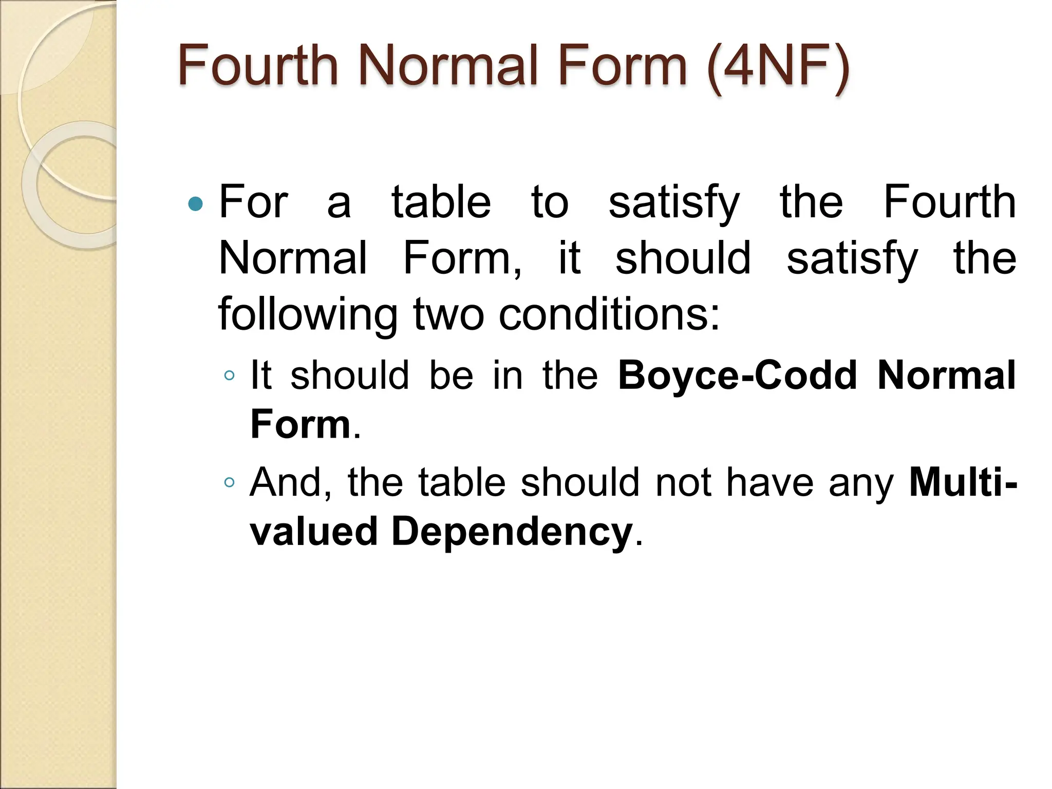 Fourth Normal Form (4NF)
 For a table to satisfy the Fourth
Normal Form, it should satisfy the
following two conditions:
◦ It should be in the Boyce-Codd Normal
Form.
◦ And, the table should not have any Multi-
valued Dependency.
 