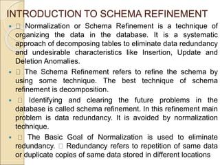 INTRODUCTION TO SCHEMA REFINEMENT
 Normalization or Schema Refinement is a technique of
organizing the data in the database. It is a systematic
approach of decomposing tables to eliminate data redundancy
and undesirable characteristics like Insertion, Update and
Deletion Anomalies.
 The Schema Refinement refers to refine the schema by
using some technique. The best technique of schema
refinement is decomposition.
 Identifying and clearing the future problems in the
database is called schema refinement. In this refinement main
problem is data redundancy. It is avoided by normalization
technique.
 The Basic Goal of Normalization is used to eliminate
redundancy. Redundancy refers to repetition of same data
or duplicate copies of same data stored in different locations
 